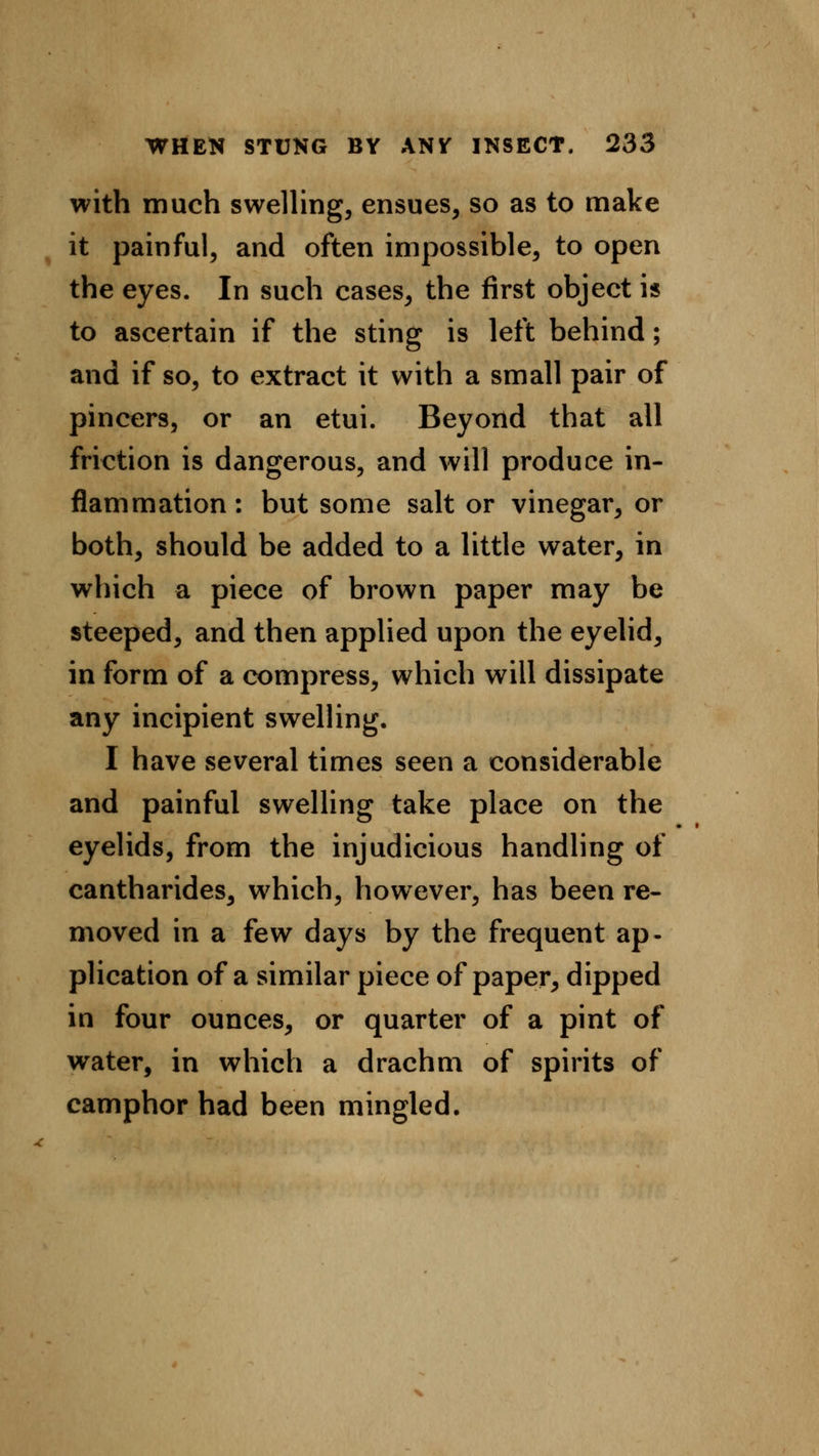 with much swelling, ensues, so as to make it painful, and often impossible, to open the eyes. In such cases, the first object is to ascertain if the sting is left behind; and if so, to extract it with a small pair of pincers, or an etui. Beyond that all friction is dangerous, and will produce in- flammation: but some salt or vinegar, or both, should be added to a little water, in which a piece of brown paper may be steeped, and then applied upon the eyelid, in form of a compress, which will dissipate any incipient swelling. I have several times seen a considerable and painful swelling take place on the eyelids, from the injudicious handling of cantharides, which, however, has been re- moved in a few days by the frequent ap- plication of a similar piece of paper, dipped in four ounces, or quarter of a pint of water, in which a drachm of spirits of camphor had been mingled.