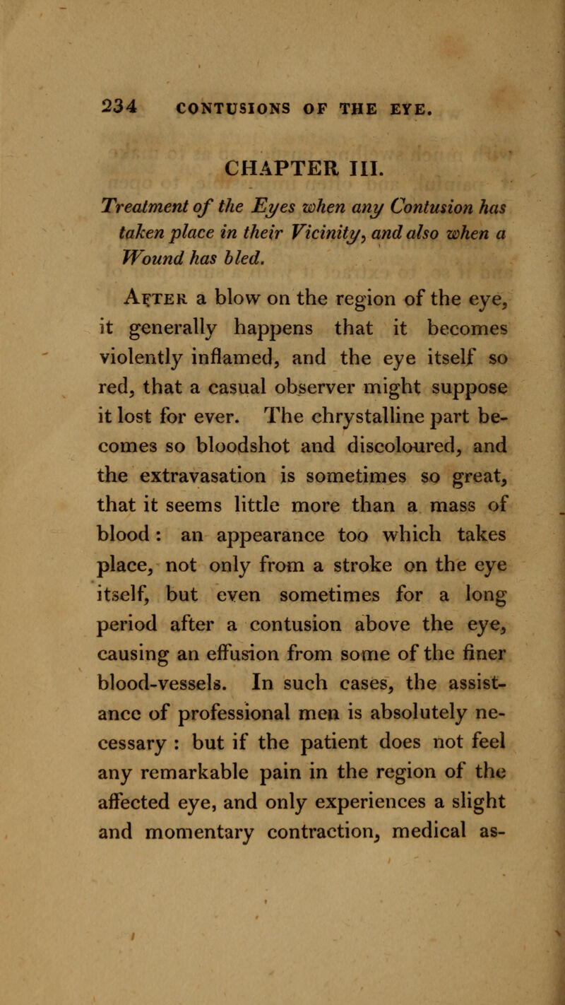 CHAPTER III. Treatment of the Eyes when any Contusion has taken place in their Vicinity, and also when a Wound has bled. A^ter a blow on the region of the eye, it generally happens that it becomes violently inflamed, and the eye itself so red, that a casual observer might suppose it lost for ever. The chrystalline part be- comes so bloodshot and discoloured, and the extravasation is sometimes so great, that it seems little more than a mass of blood : an appearance too which takes place, not only from a stroke on the eye itself, but even sometimes for a long period after a contusion above the eye, causing an effusion from some of the finer blood-vessels. In such cases, the assist- ance of professional men is absolutely ne- cessary : but if the patient does not feel any remarkable pain in the region of the affected eye, and only experiences a slight and momentary contraction, medical as-