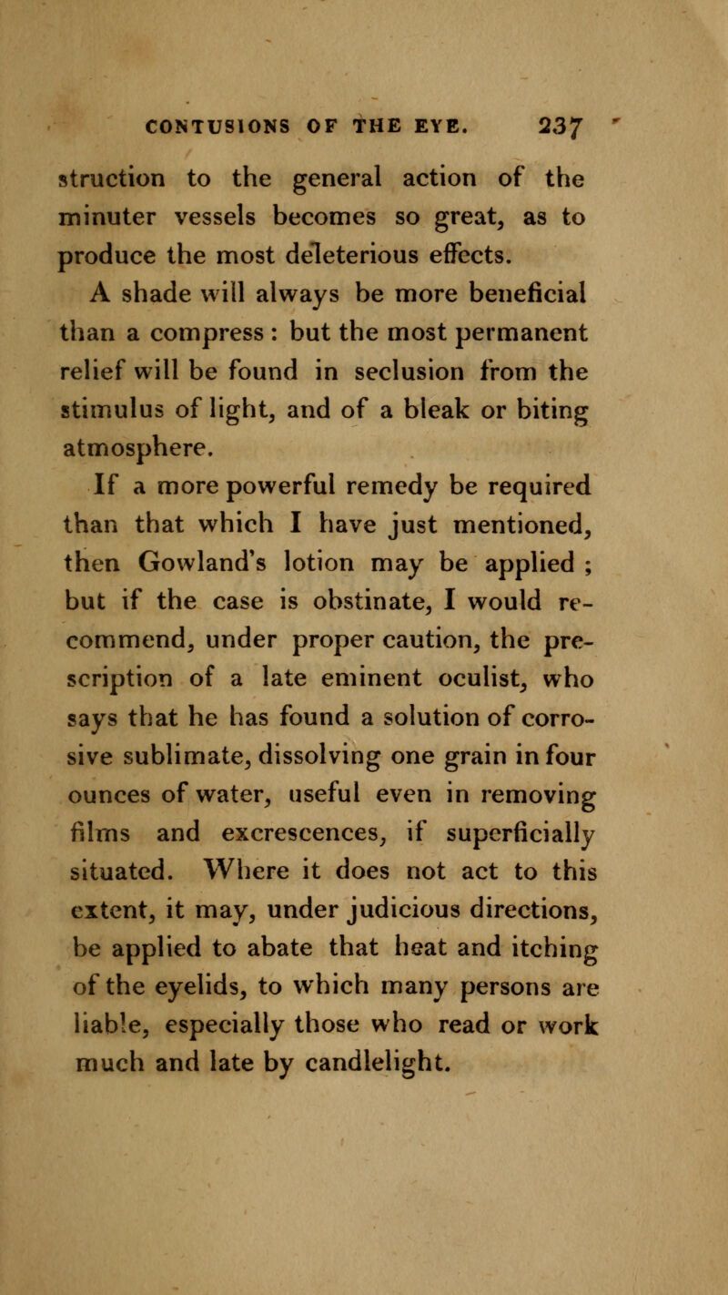 struction to the general action of the minuter vessels becomes so great, as to produce the most deleterious effects. A shade will always be more beneficial than a compress : but the most permanent relief will be found in seclusion from the stimulus of light, and of a bleak or biting atmosphere. If a more powerful remedy be required than that which I have just mentioned, then Gowland's lotion may be applied ; but if the case is obstinate, I would re- commend, under proper caution, the pre- scription of a late eminent oculist, who says that he has found a solution of corro- sive sublimate, dissolving one grain in four ounces of water, useful even in removing films and excrescences, if superficially situated. Where it does not act to this extent, it may, under judicious directions, be applied to abate that heat and itching of the eyelids, to which many persons are liable, especially those who read or work much and late by candlelight.