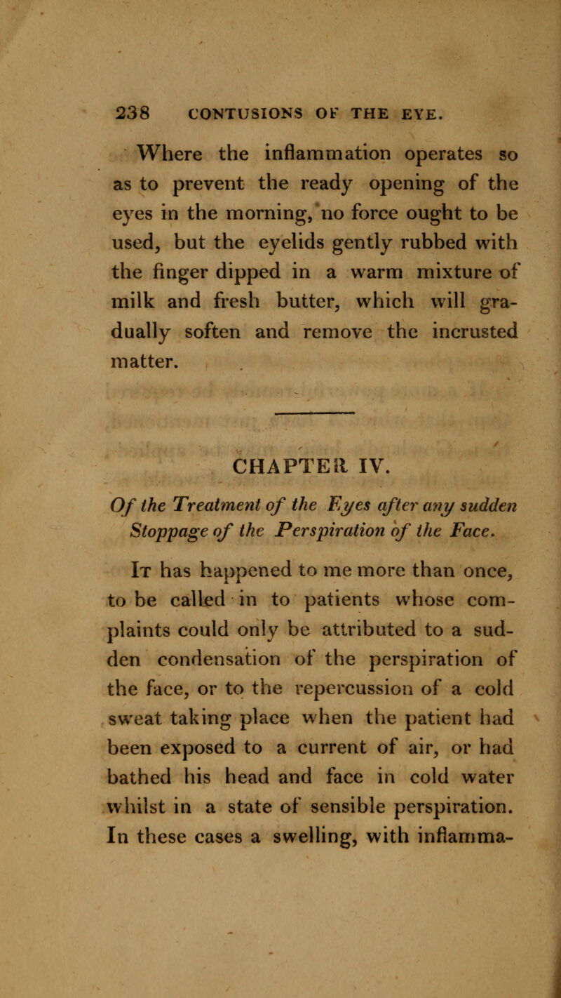 Where the inflammation operates so as to prevent the ready opening of the eyes in the morning,no force ought to be used; but the eyelids gently rubbed with the finger dipped in a warm mixture of milk and fresh butter, which will gra- dually soften and remove the incrusted matter. CHAPTER IV. Of the Treatment of the Eyes after any sudden Stoppage of the Perspiration of the Face. It has happened to me more than once, to be called in to patients whose com- plaints could only be attributed to a sud- den condensation of the perspiration of the face, or to the repercussion of a cold sweat taking place when the patient had been exposed to a current of air, or had bathed his head and face in cold water whilst in a state of sensible perspiration. In these cases a swelling, with inflamma-