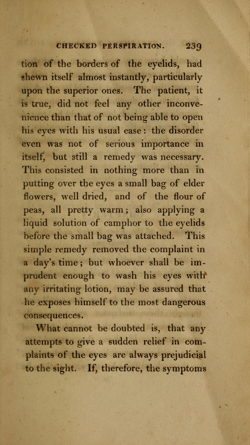 tion of the borders of the eyelids, had shewn itself almost instantly, particularly upon the superior ones. The patient, it is true, did not feel any other inconve- nience than that of not being able to open his eyes with his usual ease: the disorder even was not of serious importance in itself, but still a remedy was necessary. This consisted in nothing more than in putting over the eyes a small bag of elder flowers, well dried, and of the flour of peas, all pretty warm; also applying a liquid solution of camphor to the eyelids before the small bag was attached. This simple remedy removed the complaint in a day's time; but whoever shall be im- prudent enough to wash his eyes with* any irritating lotion, may be assured that he exposes himself to the most dangerous consequences. What cannot be doubted is, that any attempts to give a sudden relief in com- plaints of the eyes are always prejudicial to the sight. If, therefore, the symptoms