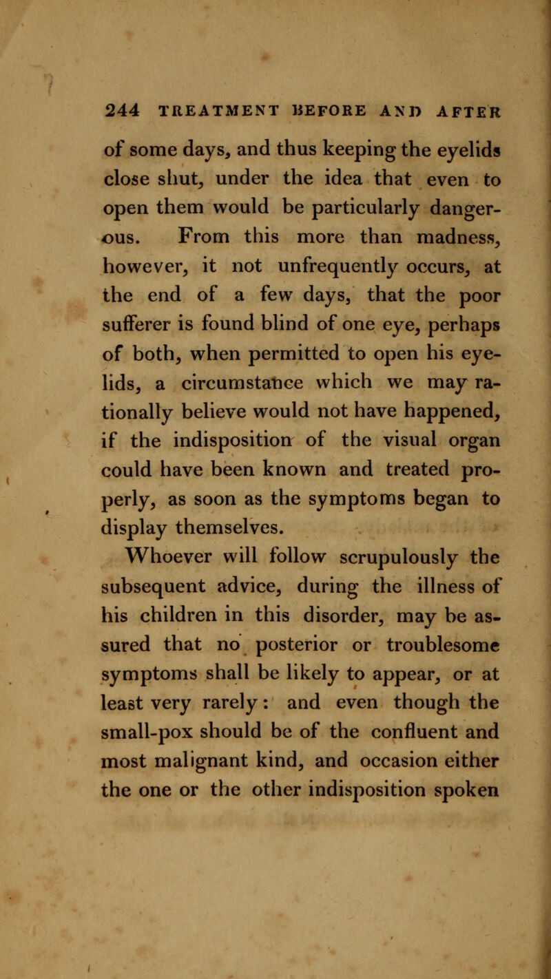 of some days, and thus keeping the eyelids close shut, under the idea that even to open them would be particularly danger- ous. From this more than madness, however, it not unfrequently occurs, at the end of a few days, that the poor sufferer is found blind of one eye, perhaps of both, when permitted to open his eye- lids, a circumstance which we may ra- tionally believe would not have happened, if the indisposition of the visual organ could have been known and treated pro- perly, as soon as the symptoms began to display themselves. Whoever will follow scrupulously the subsequent advice, during the illness of his children in this disorder, may be as- sured that no posterior or troublesome symptoms shall be likely to appear, or at least very rarely: and even though the small-pox should be of the confluent and most malignant kind, and occasion either the one or the other indisposition spoken