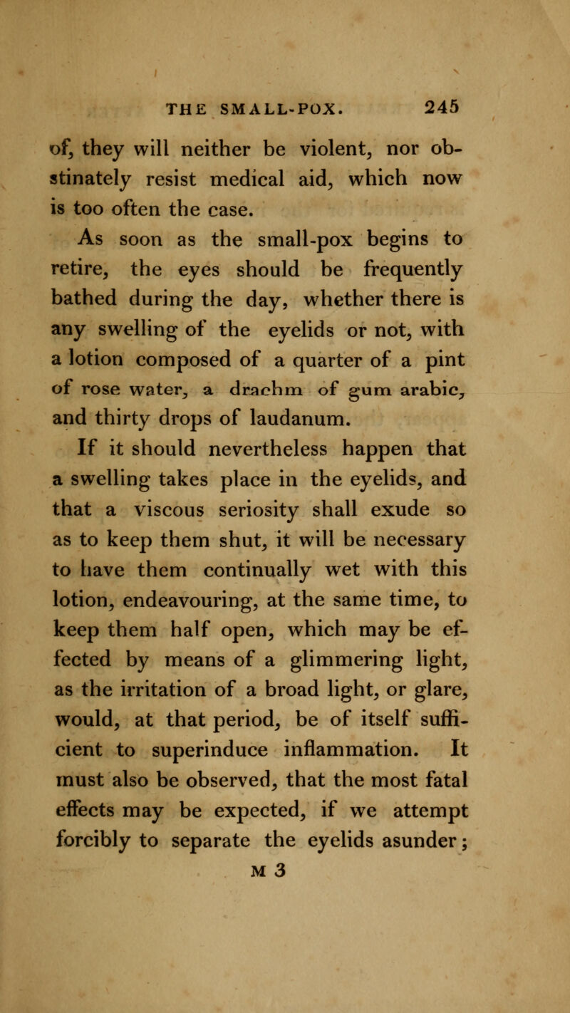 of, they will neither be violent, nor ob- stinately resist medical aid, which now is too often the case. As soon as the small-pox begins to retire, the eyes should be frequently bathed during the day, whether there is any swelling of the eyelids or not, with a lotion composed of a quarter of a pint of rose water^ a drachm of gum arabic, and thirty drops of laudanum. If it should nevertheless happen that a swelling takes place in the eyelids, and that a viscous seriosity shall exude so as to keep them shut, it will be necessary to have them continually wet with this lotion, endeavouring, at the same time, to keep them half open, which may be ef- fected by means of a glimmering light, as the irritation of a broad light, or glare, would, at that period, be of itself suffi- cient to superinduce inflammation. It must also be observed, that the most fatal effects may be expected, if we attempt forcibly to separate the eyelids asunder;