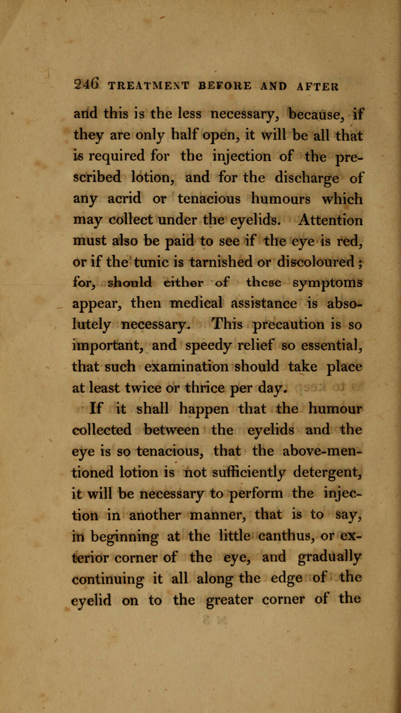 arid this is the less necessary, because, if they are only half open, it will be all that is required for the injection of the pre- scribed lotion, and for the discharge of any acrid or tenacious humours which may collect under the eyelids. Attention must also be paid to see if the eye is red, or if the tunic is tarnished or discoloured ; for, should either of these symptoms appear, then medical assistance is abso- lutely necessary. This precaution is so important, and speedy relief so essential, that such examination should take place at least twice or thrice per day. If it shall happen that the humour collected between the eyelids and the eye is so tenacious, that the above-men- tioned lotion is not sufficiently detergent, it will be necessary to perform the injec- tion in another manner, that is to say, in beginning at the little canthus, or ex- terior corner of the eye, and gradually continuing it all along the edge of the eyelid on to the greater corner of the