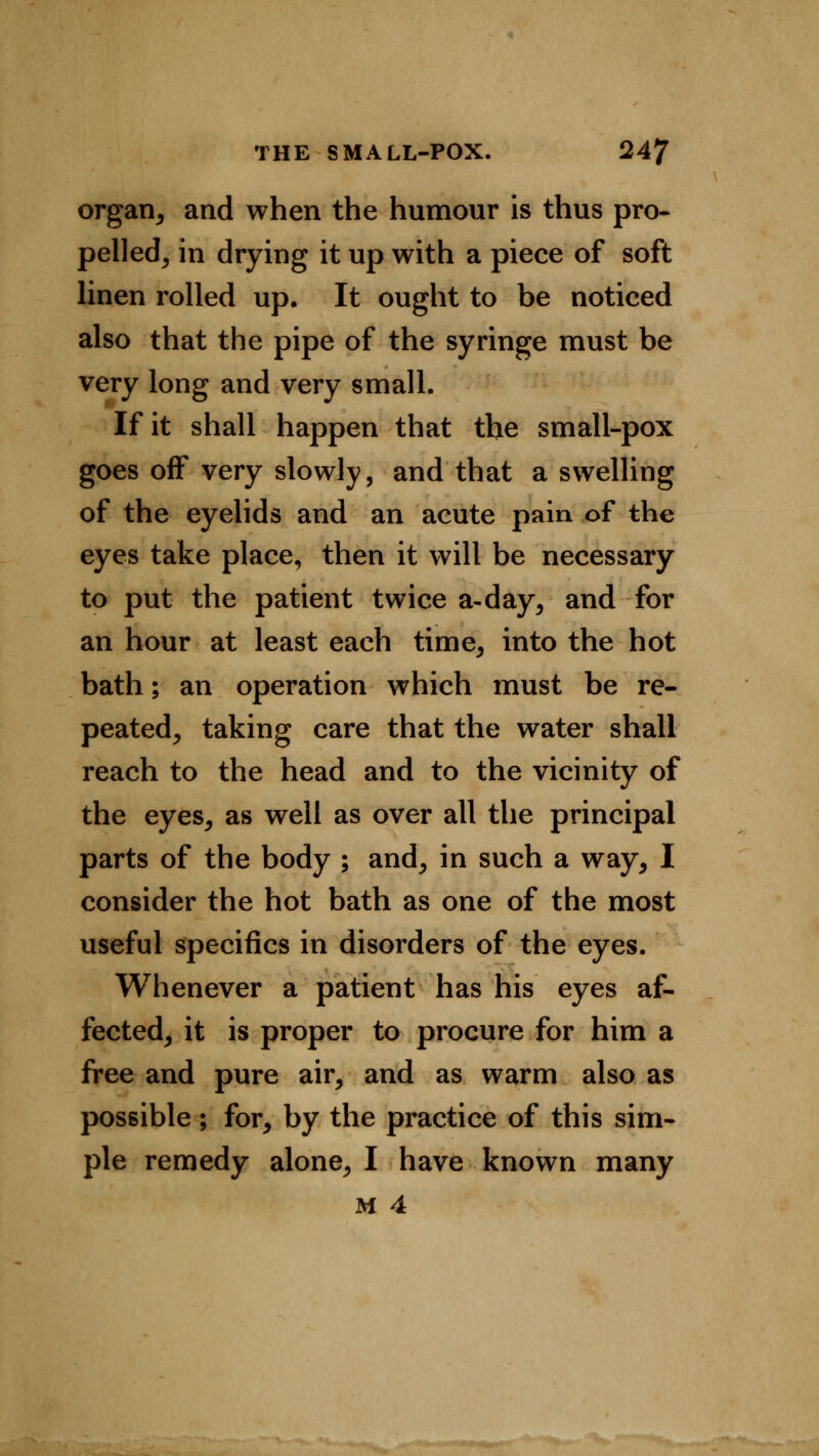 organ, and when the humour is thus pro- pelled, in drying it up with a piece of soft linen rolled up. It ought to be noticed also that the pipe of the syringe must be very long and very small. If it shall happen that the small-pox goes off very slowly, and that a swelling of the eyelids and an acute pain of the eyes take place, then it will be necessary to put the patient twice a-day, and for an hour at least each time, into the hot bath; an operation which must be re- peated, taking care that the water shall reach to the head and to the vicinity of the eyes, as well as over all the principal parts of the body ; and, in such a way, I consider the hot bath as one of the most useful specifics in disorders of the eyes. Whenever a patient has his eyes af- fected, it is proper to procure for him a free and pure air, and as warm also as possible ; for, by the practice of this sim- ple remedy alone, I have known many