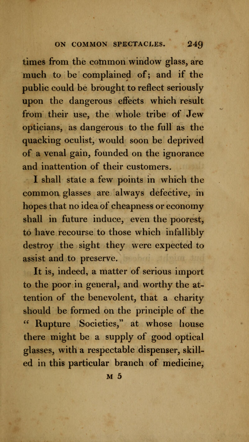 times from the common window glass, are much to be complained of; and if the public could be brought to reflect seriously upon the dangerous effects which result from their use, the whole tribe of Jew opticians, as dangerous to the full as the quacking oculist, would soon be deprived of a venal gain, founded on the ignorance and inattention of their customers. I shall state a few points in which the common glasses are always defective, in hopes that no idea of cheapness or economy shall in future induce, even the poorest, to have recourse to those which infallibly destroy the sight they were expected to assist and to preserve. It is, indeed, a matter of serious import to the poor in general, and worthy the at- tention of the benevolent, that a charity should be formed on the principle of the  Rupture Societies, at whose house there might be a supply of good optical glasses, with a respectable dispenser, skill- ed in this particular branch of medicine,