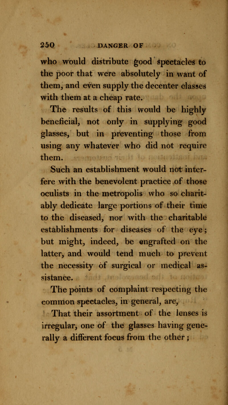 who would distribute good spectacles to the poor that were absolutely in want of them, and even supply the decenter classes with them at a cheap rate. The results of this would be highly beneficial, not only in supplying good glasses, but in preventing those from using any whatever who did not require them. Such an establishment would not inter- fere with the benevolent practice of those oculists in the metropolis who so charit- ably dedicate large portions of their time to the diseased, nor with the charitable establishments for diseases of the eye; but might, indeed, be engrafted on the latter, and would tend much to prevent the necessity of surgical or medical as- sistance. The points of complaint respecting the common spectacles, in general, are, That their assortment of the lenses is irregular, one of the glasses having gene- rally a different focus from the other;