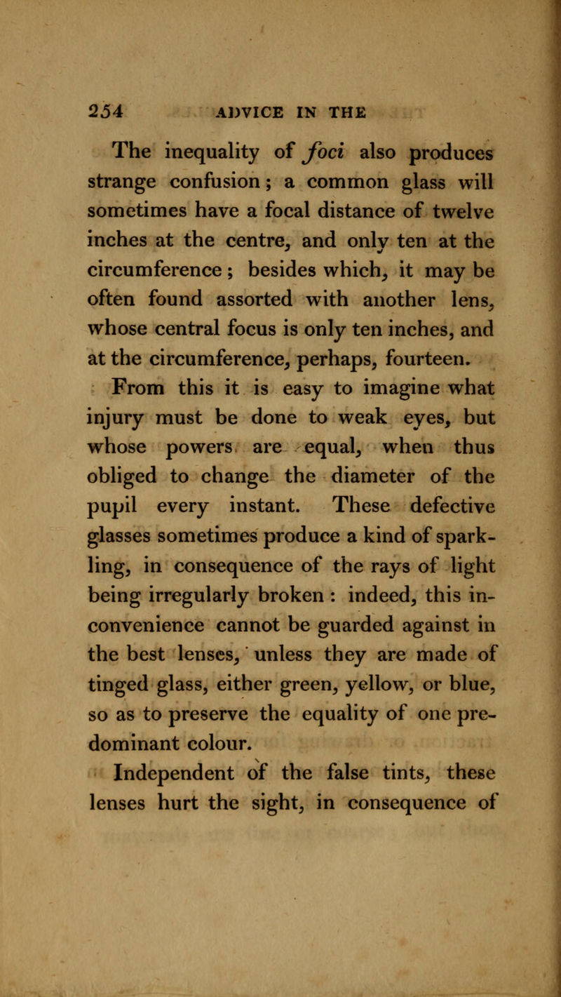 The inequality of foci also produces strange confusion; a common glass will sometimes have a focal distance of twelve inches at the centre, and onlv ten at the circumference ; besides which, it may be often found assorted with another lens, whose central focus is only ten inches, and at the circumference, perhaps, fourteen. From this it is easy to imagine what injury must be done to weak eyes, but whose powers are equal, when thus obliged to change the diameter of the pupil every instant. These defective glasses sometimes produce a kind of spark- ling, in consequence of the rays of light being irregularly broken : indeed, this in- convenience cannot be guarded against in the best lenses, unless they are made of tinged glass, either green, yellow, or blue, so as to preserve the equality of one pre- dominant colour. Independent of the false tints, these lenses hurt the sight, in consequence of
