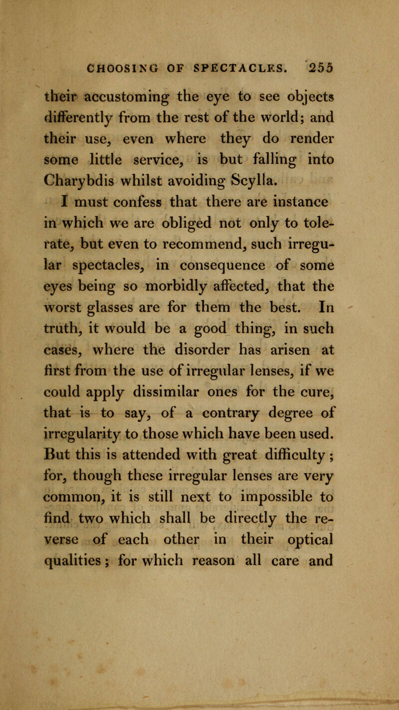 their accustoming the eye to see objects differently from the rest of the world; and their use, even where they do render some little service, is but falling into Charybdis whilst avoiding Scylla. I must confess that there are instance in which we are obliged not only to tole- rate, but even to recommend, such irregu- lar spectacles, in consequence of some eyes being so morbidly affected, that the worst glasses are for them the best. In truth, it would be a good thing, in such cases, where the disorder has arisen at first from the use of irregular lenses, if we could apply dissimilar ones for the cure, that is to say, of a contrary degree of irregularity to those which have been used. But this is attended with great difficulty; for, though these irregular lenses are very common, it is still next to impossible to find two which shall be directly the re- verse of each other in their optical qualities; for which reason all care and