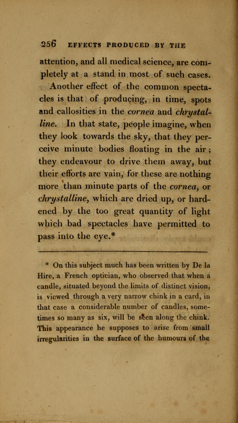 attention, and all medical science, are com- pletely at a stand in most of such cases. Another effect of the common specta- cles is that of producing, in time, spots and callosities in the cornea and clirystal- line. In that state, people imagine, when they look towards the sky, that they per- ceive minute bodies floating in the air ; they endeavour to drive them away, but their efforts are vain, for these are nothing more than minute parts of the cornea, or chrystalline, which are dried up, or hard- ened by the too great quantity of light which bad spectacles have permitted to pass into the eye.* * On this subject much has been written by De la Hire, a French optician, who observed that when a candle, situated beyond the limits of distinct vision, is viewed through a very narrow chink in a card, in that case a considerable number of candles, some- times so many as six, will be s£en along the chink. This appearance he supposes to arise from small irregularities in the surface of the humours of the