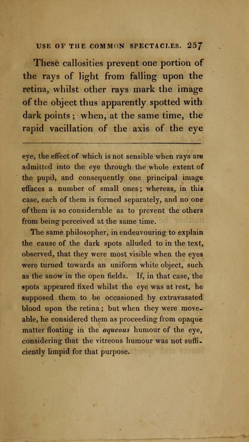 These callosities prevent one portion of the rays of light from falling upon the retina, whilst other rays mark the image of the object thus apparently spotted with dark points ; when, at the same time, the rapid vacillation of the axis of the eye eye, the effect of which is not sensible when rays are admitted into the eye through the whole extent of the pupil, and consequently one principal image effaces a number of small ones; whereas, in this case, each of them is formed separately, and no one of them is so considerable as to prevent the others from being perceived at the same time. The same philosopher, in endeavouring to explain the cause of the dark spots alluded to in the text, observed, that they were most visible when the eyes were turned towards an uniform white object, such as the snow in the open fields. If, in that case, the spots appeared fixed whilst the eye was at rest, he supposed them to be occasioned by extravasated blood upon the retina; but when they were move- able, he considered them as proceeding from opaque matter floating in the aqueous humour of the eye, considering that the vitreous humour was not suffi- ciently limpid for that purpose.