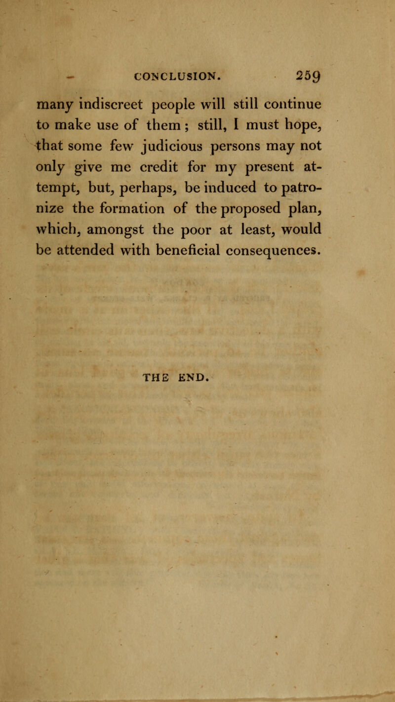 many indiscreet people will still continue to make use of them; still, I must hope, that some few judicious persons may not only give me credit for my present at- tempt, but, perhaps, be induced to patro- nize the formation of the proposed plan, which, amongst the poor at least, would be attended with beneficial consequences. THE END.