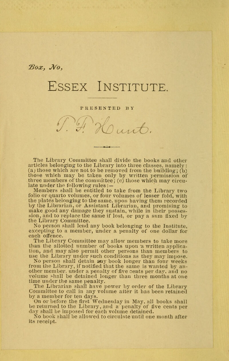 Sox, JVo, Essex Institute. PRESENTED BY : 7tO uuucfc, The Library Committee shall divide the books and other articles belonging to the Library into three classes, namely : (a; those which are not to be removed from the building; (b) those which may be taken only by written permission of three members of the committee; (c) those which may circu- late under the following rules : — Members shall be entitled to take from the Library two folio or quarto volumes, or four volumes of lesser fold, with the plates belonging to the same, upon having them recorded by the Librarian, or Assistant Librarian, and promising to make good any damage they sustain, while in their posses- sion, and to replace the same if lost, or pay a sum fixed by the Library Committee. No person shall lend any book belonging to the Institute, excepting to a member, under a penalty of one dollar for each offence. The Library Committee may allow memhers to take more than the allotted number of books upon 'a written applica- tion, and may also permit other persons than members to use the Library under such conditions as they may impose. No person shall detain any book longer than four weeks from the Library, if notified that the same is wanted by an- other member, under a penalty of five cents per day. and no volume shall be detained longer than three months at one time under the same penalty. The Librarian shall have power by order of the Library Committee to call in any volume alter it has been retained by a member for ten days. On or before the first Wednesday in May, all books shall be returned to the Library, and a penalty of five cents per day shall be imposed for each volume detained. No book shall be allowed to circulate until one month after its receipt.