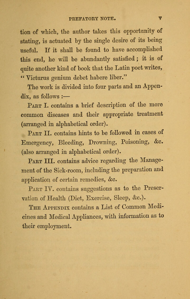 tion of which, the author takes this opportunity of stating, is actuated hy the single desire of its being useful. If it shall be found to have accomplished this end, he will be abundantly satisfied; it is of quite another kind of book that the Latin poet writes,  Victurus genium debet habere liber. The work is divided into four parts and an Appen- dix, as follows :— Part I. contains a brief description of the more common diseases and their appropriate treatment (arranged in alphabetical order). Part II. contains hints to be followed in cases of Emergency, Bleeding, Drowning, Poisoning, &c. (also arranged in alphabetical order). Part III. contains advice regarding the Manage- ment of the Sick-room, including the preparation and application of certain remedies, &c. Part IV. contains suggestions as to the Preser- vation of Health (Diet, Exercise, Sleep, &c). The Appendix contains a List of Common Medi- cines and Medical Appliances, with information as to their employment.