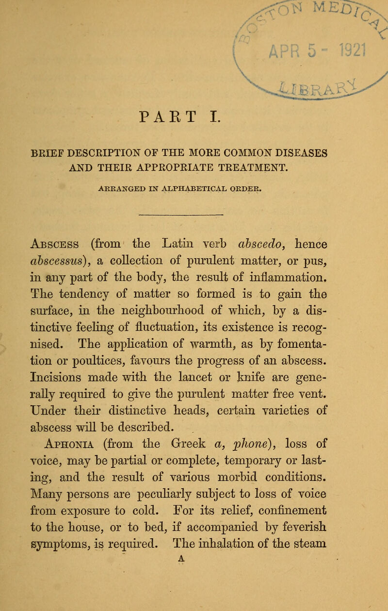 E id PAKT I. BRIEF DESCRIPTION OF THE MORE COMMON DISEASES AND THEIR APPROPRIATE TREATMENT. ARRANGED IN ALPHABETICAL ORDER. Abscess (from the Latin verb abscedo, hence abscessus), a collection of purulent matter, or pus, in any part of the body, the result of inflammation. The tendency of matter so formed is to gain the surface, in the neighbourhood of which, by a dis- tinctive feeling of fluctuation, its existence is recog- nised. The application of warmth, as by fomenta- tion or poultices, favours the progress of an abscess. Incisions made with the lancet or knife are gene- rally required to give the purulent matter free vent. Under their distinctive heads, certain varieties of abscess will be described. Aphonia (from the Greek a, phone), loss of voice, may be partial or complete, temporary or last- ing, and the result of various morbid conditions. Many persons are peculiarly subject to loss of voice from exposure to cold. For its relief, confinement to the house, or to bed, if accompanied by feverish symptoms, is required. The inhalation of the steam A