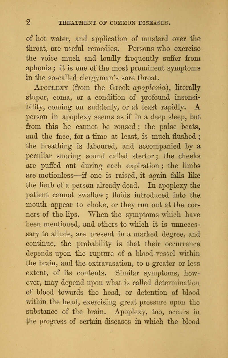of hot water, and application of mustard over the throat, are useful remedies. Persons who exercise the voice much and loudly frequently suffer from aphonia; it is one of the most prominent symptoms in the so-called clergyman's sore throat. Apoplexy (from the Greek ajjoplexia), literally stupor, coma, or a condition of profound insensi- bility, coming on suddenly, or at least rapidly. A person in apoplexy seems as if in a deep sleep, hut from this he cannot be roused; the pulse beats, and the face, for a time at least, is much flushed; the breathing is laboured, and accompanied by a peculiar snoring sound called stertor; the cheeks are puffed out during each expiration; the limbs are motionless—if one is raised, it again falls like the limb of a person already dead. In apoplexy the patient cannot swallow; fluids introduced into the mouth appear to choke, or they run out at the cor- ners of the lips. When the symptoms which have been mentioned, and others to which it is unneces- sary to allude, are present in a marked degree, and continue, the probability is that their occurrence depends upon the rupture of a blood-vessel within the brain, and the extravasation, to a greater or less extent, of its contents. Similar symptoms, how- ever, may depend upon what is called determination of blood towards the head, or detention of blood within the head, exercising great pressure upon the substance of the brain. Apoplexy, too, occurs in the progress of certain diseases in which the blood