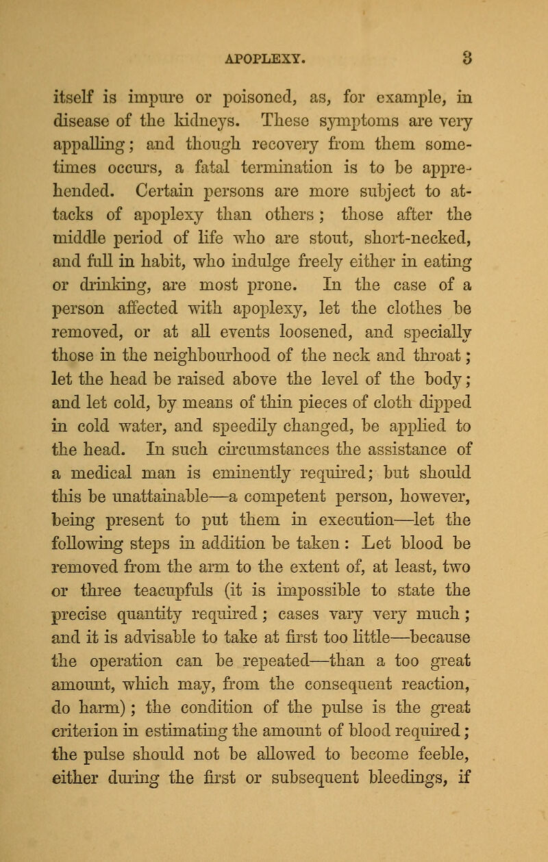 itself is impure or poisoned, as, for example, in disease of the kidneys. These symptoms are very appalling; and though recovery from them some- times occurs, a fatal termination is to be appre- hended. Certain persons are more subject to at- tacks of apoplexy than others; those after the middle period of life who are stout, short-necked, and full in habit, who indulge freely either in eating or drinking, are most prone. In the case of a person affected with apoplexy, let the clothes be removed, or at all events loosened, and specially those in the neighbourhood of the neck and throat; let the head be raised above the level of the body; and let cold, by means of thin pieces of cloth dipped in cold water, and speedily changed, be applied to the head. In such circumstances the assistance of a medical man is eminently required; but should this be unattainable—a competent person, however, being present to put them in execution—let the following steps in addition be taken : Let blood be removed from the arm to the extent of, at least, two or three teacupfuls (it is impossible to state the precise quantity required; cases vary very much ; and it is advisable to take at first too little—because the operation can be repeated—than a too great amount, which may, from the consequent reaction, do harm); the condition of the pulse is the great criterion in estimating the amount of blood required; the pulse should not be allowed to become feeble, either during the first or subsequent bleedings, if