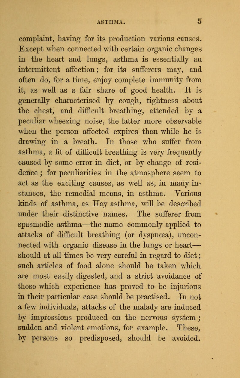 complaint, having for its production various causes. Except when connected with certain organic changes in the heart and lungs, asthma is essentially an intermittent affection; for its sufferers may, and often do, for a time, enjoy complete immunity from it, as well as a fair share of good health. It is generally characterised by cough, tightness about the chest, and difficult breathing, attended by a peculiar wheezing noise, the latter more observable when the person affected expires than while he is drawing in a breath. In those who suffer from asthma, a fit of difficult breathing is very frequently caused by some error in diet, or by change of resi- dence ; for peculiarities in the atmosphere seem to act as the exciting causes, as well as, in many in- stances, the remedial means, in asthma. Various kinds of asthma, as Hay asthma, will be described under their distinctive names. The sufferer from spasmodic asthma—the name commonly applied to attacks of difficult breathing (or dyspnoea), uncon- nected with organic disease in the lungs or heart— should at all times be very careful in regard to diet; such articles of food alone should be taken which are most easily digested, and a strict avoidance of those which experience has proved to be injurious in their particular case should be practised. In not a few individuals, attacks of the malady are induced by impressions produced on the nervous system; sudden and violent emotions, for example. These, by persons so predisposed, should be avoided.