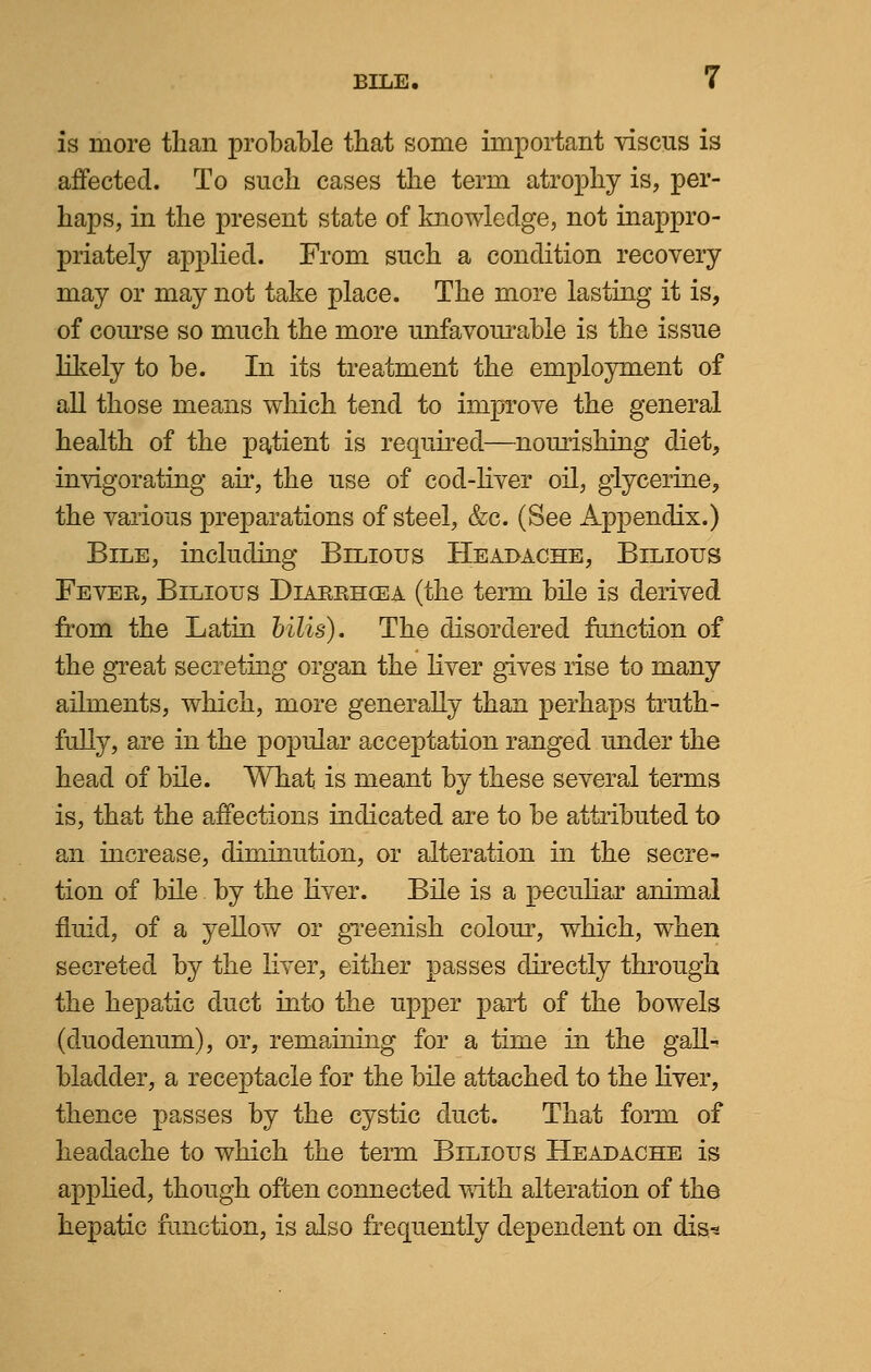 is more than probable that some important viscus is affected. To such cases the term atrophy is, per- haps, in the present state of knowledge, not inappro- priately applied. From such a condition recovery may or may not take place. The more lasting it is, of course so much the more unfavourable is the issue likely to be. In its treatment the employment of all those means which tend to improve the general health of the patient is required—nomishing diet, invigorating air, the use of cod-liver oil, glycerine, the various preparations of steel, &c. (See Appendix.) Bile, including Bilious Headache, Bilious Fever, Bilious Diarrhosa (the term bile is derived from the Latin bills). The disordered function of the great secreting organ the liver gives rise to many ailments, which, more generally than perhaps truth- fully, are in the popular acceptation ranged under the head of bile. What is meant by these several terms is, that the affections indicated are to be attributed to an increase, diminution, or alteration in the secre- tion of bile by the liver. Bile is a peculiar animal fluid, of a yellow or greenish colour, which, when secreted by the liver, either passes directly through the hepatic duct into the upper part of the bowels (duodenum), or, remaining for a time in the gall- bladder, a receptacle for the bile attached to the liver, thence passes by the cystic duct. That form of headache to which the term Bilious Headache is applied, though often connected with alteration of the hepatic function, is also frequently dependent on dis*