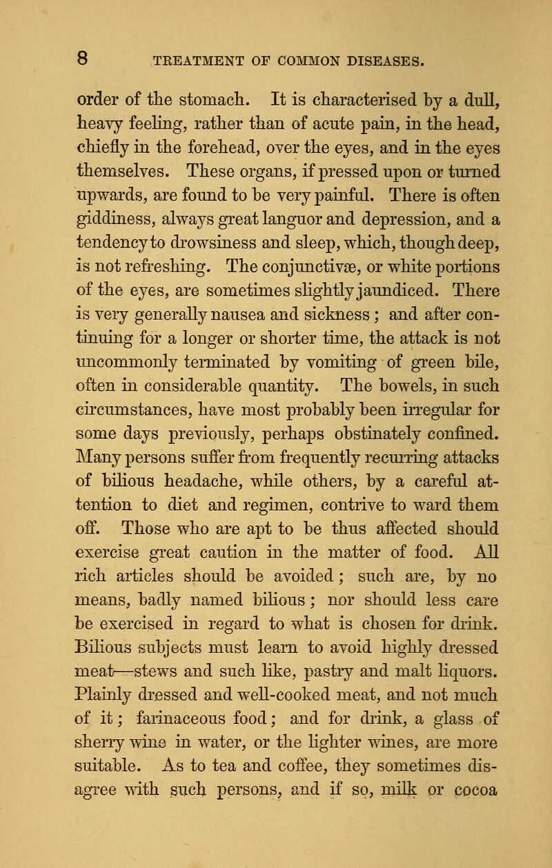 order of the stomach. It is characterised by a dull, heavy feeling, rather than of acute pain, in the head, chiefly in the forehead, over the eyes, and in the eyes themselves. These organs, if pressed upon or turned upwards, are found to be very painful. There is often giddiness, always great languor and depression, and a tendency to drowsiness and sleep, which, though deep, is not refreshing. The conjunctivae, or white portions of the eyes, are sometimes slightly jaundiced. There is very generally nausea and sickness; and after con- tinuing for a longer or shorter time, the attack is not uncommonly terminated by vomiting of green bile, often in considerable quantity. The bowels, in such circumstances, have most probably been irregular for some days previously, perhaps obstinately confined. Many persons suffer from frequently recurring attacks of bilious headache, while others, by a careful at- tention to diet and regimen, contrive to ward them off. Those who are apt to be thus affected should exercise great caution in the matter of food. All rich articles should be avoided; such are, by no means, badly named bilious; nor should less care be exercised in regard to what is chosen for drink. Bilious subjects must learn to avoid highly dressed meair—stews and such like, pastry and malt liquors. Plainly dressed and well-cooked meat, and not much of it; farinaceous food; and for drink, a glass of sherry wine in water, or the lighter wines, are more suitable. As to tea and coffee, they sometimes dis- agree with such persons, and if so, milk or cocoa