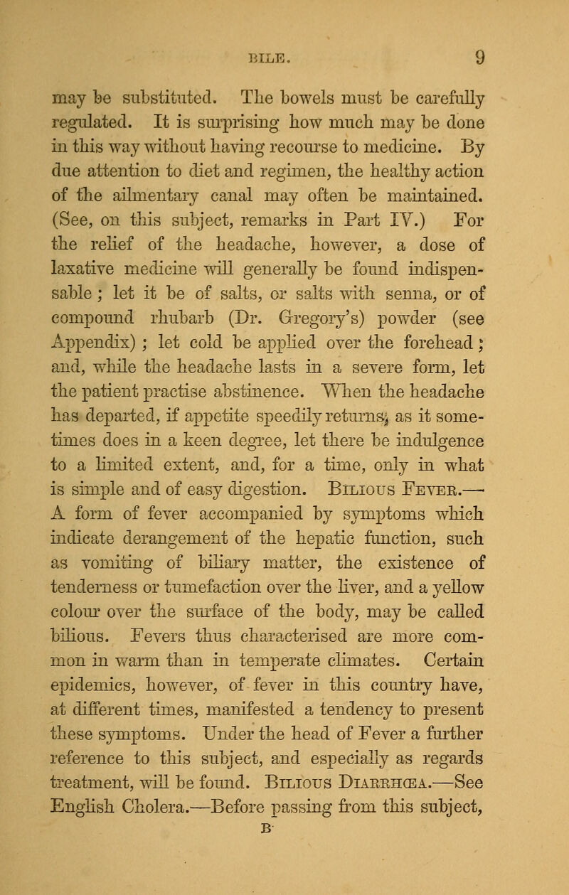 may be substituted. The bowels must be carefully regulated. It is surprising how much may be done in this way without having recourse to medicine. By due attention to diet and regimen, the healthy action of the ailmentary canal may often be maintained. (See, on this subject, remarks in Part IV.) For the relief of the headache, however, a dose of laxative medicine will generally be found indispen- sable ; let it be of salts, or salts with senna, or of compound rhubarb (Dr. Gregory's) powder (see Appendix); let cold be applied over the forehead; and, while the headache lasts in a severe form, let the patient practise abstinence. When the headache has departed, if appetite speedily returns^ as it some- times does in a keen degree, let there be indulgence to a limited extent, and, for a time, only in what is simple and of easy digestion. Bilious Fever.— A form of fever accompanied by symptoms which indicate derangement of the hepatic function, such as vomiting of biliary matter, the existence of tenderness or tumefaction over the liver, and a yellow colour over the surface of the body, may be called bilious. Fevers thus characterised are more com- mon in warm than in temperate climates. Certain epidemics, however, of fever in this country have, at different times, manifested a tendency to present these symptoms. Under the head of Fever a further reference to this subject, and especially as regards treatment, will be found. Bilious Diarrhoea.—See English Cholera.—Before passing from this subject, B