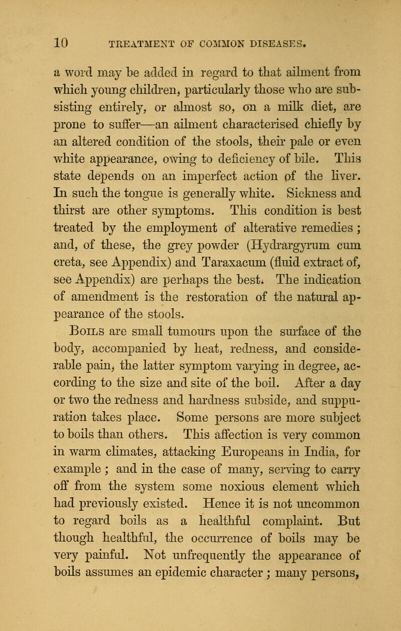 a word may be added in regard to that ailment from which young children, particularly those who are sub- sisting entirely, or almost so, on a milk diet, are prone to suffer—an ailment characterised chiefly by an altered condition of the stools, their pale or even white appearance, owing to deficiency of bile. This state depends on an imperfect action of the liver. In such the tongue is generally white. Sickness and thirst are other symptoms. This condition is best treated by the employment of alterative remedies ; and, of these, the grey powder (Hydrargyrum cum creta, see Appendix) and Taraxacum (fluid extract of, see Appendix) are perhaps the best* The indication of amendment is the restoration of the natural ap- pearance of the stools. Boils are small tumours upon the surface of the body, accompanied by heat, redness, and conside- rable pain, the latter symptom varying in degree, ac- cording to the size and site of the boil. After a day or two the redness and hardness subside, and suppu- ration takes place. Some persons are more subject to boils than others. This affection is very common in warm climates, attacking Europeans in India, for example ; and in the case of many, serving to carry off from the system some noxious element which had previously existed. Hence it is not uncommon to regard boils as a healthful complaint. But though healthful, the occurrence of boils may be very painful. Not unfrequently the appearance of boils assumes an epidemic character ; many persons,