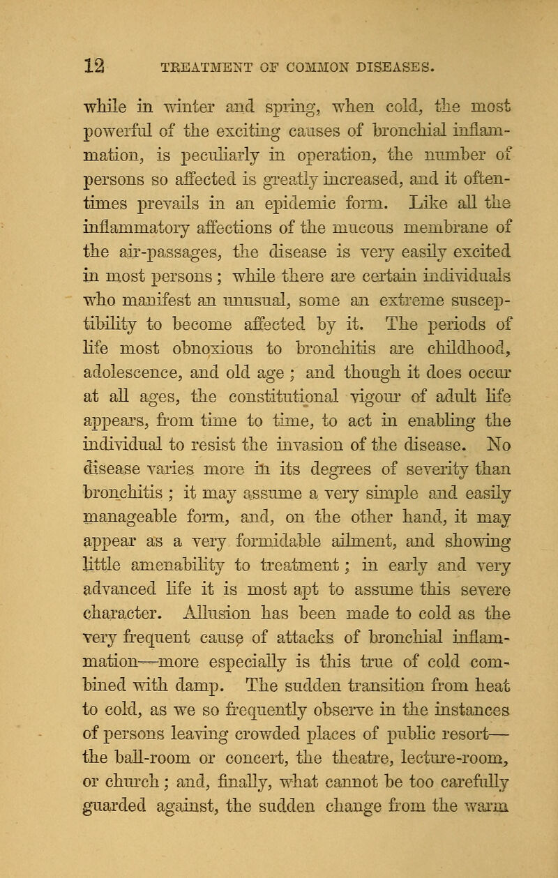 while in winter and spring, when cold, the most powerful of the exciting causes of bronchial inflam- mation, is peculiarly in operation, the number of persons so affected is greatly increased, and it often- times prevails in an epidemic form. Like all the inflammatory affections of the mucous membrane of the air-passages, the disease is very easily excited in most persons ; while there are certain individuals who manifest an unusual, some an extreme suscep- tibility to become affected hj it. The periods of life most obnoxious to bronchitis are childhood, adolescence, and old age : and though it does occur at all ages, the constitutional vigour of adult life appears, from time to time, to act in enabling the individual to resist the invasion of the disease. No disease varies more m its degrees of severity than bronchitis ; it may assume a very simple and easily manageable form, and, on the other hand, it may appear as a very formidable ailment, and showing little amenability to treatment; in early and very advanced life it is most apt to assume this severe character. Allusion has been made to cold as the very frequent cause of attacks of bronchial inflam- mation—more especially is this true of cold com- bined with damp. The sudden transition from heat to cold, as we so frequently observe in the instances of persons leaving crowded places of public resort— the ball-room or concert, the theatre, lecture-room, or church; and, finally, what cannot be too carefully guarded against, the sudden change from the warm