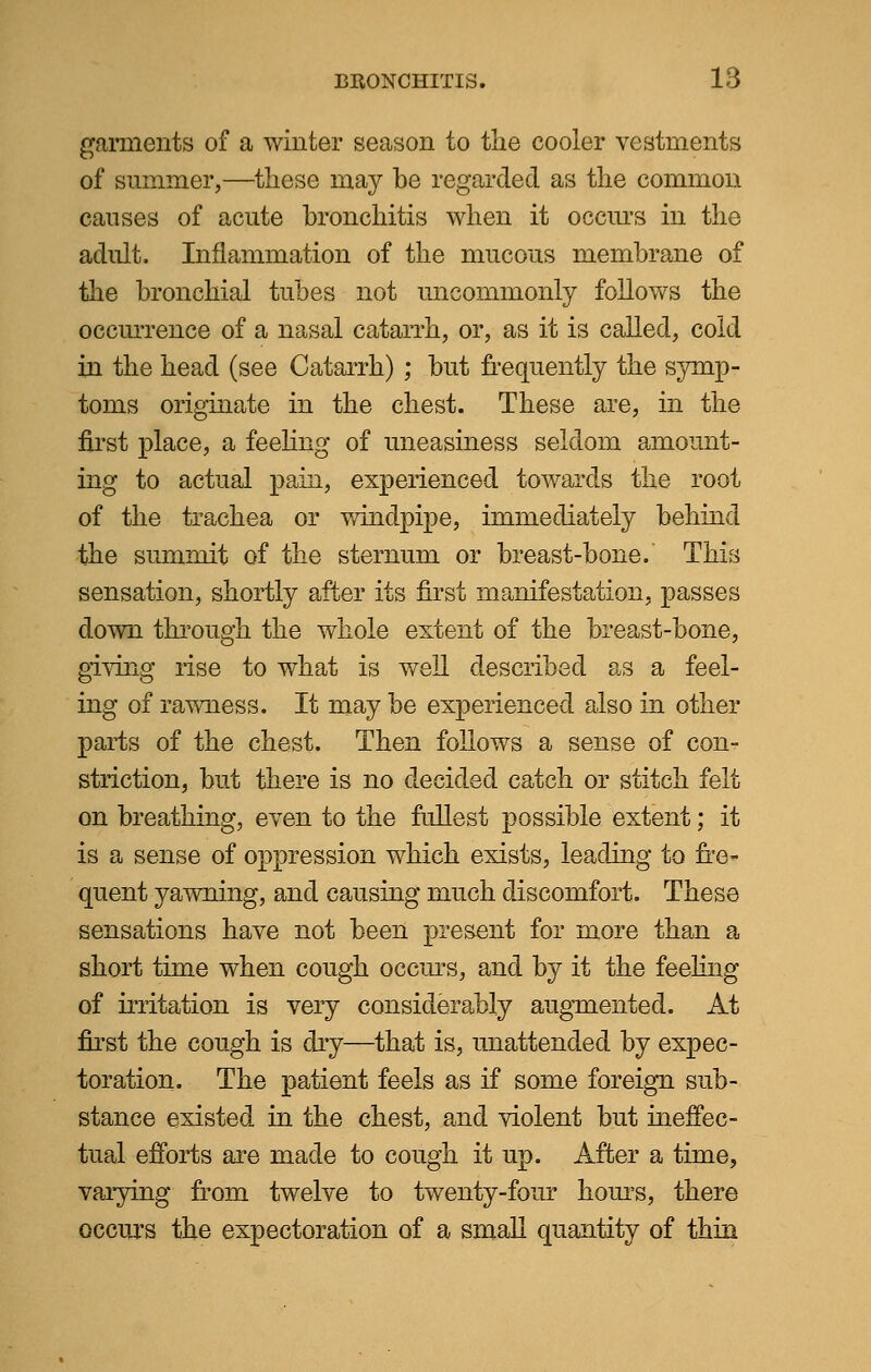 garments of a winter season to the cooler vestments of summer,—these may be regarded as the common causes of acute bronchitis when it occurs in the adult, Inflammation of the mucous membrane of the bronchial tubes not uncommonly follows the occurrence of a nasal catarrh, or, as it is called, cold in the head (see Catarrh) ; but frequently the symp- toms originate in the chest. These are, in the first place, a feeling of uneasiness seldom amount- ing to actual pain, experienced towards the root of the trachea or windpipe, immediately behind the summit of the sternum or breast-bone. This sensation, shortly after its first manifestation, passes down through, the whole extent of the breast-bone, giving rise to what is well described as a feel- ing of rawness. It may be experienced also in other parts of the chest. Then follows a sense of con- striction, but there is no decided catch or stitch felt on breathing, even to the fullest possible extent; it is a sense of oppression which exists, leading to fre- quent yawning, and causing much discomfort. These sensations have not been present for more than a short time when cough occurs, and by it the feeling of irritation is very considerably augmented. At first the cough is dry—that is, unattended by expec- toration. The patient feels as if some foreign sub- stance existed in the chest, and violent but ineffec- tual efforts are made to cough it up. After a time, varying from twelve to twenty-four hours, there occurs the expectoration of a small quantity of thin