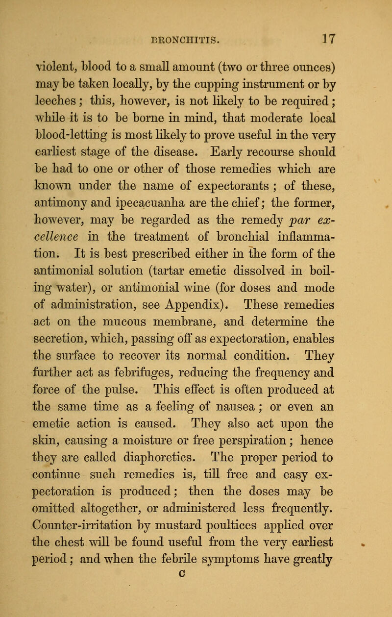 violent, blood to a small amount (two or three ounces) may be taken locally, by the cupping instrument or by leeches; this, however, is not likely to be required; while it is to be borne in mind, that moderate local blood-letting is most likely to prove useful in the very earliest stage of the disease. Early recourse should be had to one or other of those remedies which are known under the name of expectorants ; of these, antimony and ipecacuanha are the chief; the former, however, may be regarded as the remedy par ex- cellence in the treatment of bronchial inflamma- tion. It is best prescribed either in the form of the antimonial solution (tartar emetic dissolved in boil- ing water), or antimonial wine (for doses and mode of administration, see Appendix). These remedies act on the mucous membrane, and determine the secretion, which, passing off as expectoration, enables the surface to recover its normal condition. They farther act as febrifuges, reducing the frequency and force of the pulse. This effect is often produced at the same time as a feeling of nausea; or even an emetic action is caused. They also act upon the skin, causing a moisture or free perspiration; hence they are called diaphoretics. The proper period to continue such remedies is, till free and easy ex- pectoration is produced; then the doses may be omitted altogether, or administered less frequently. Counter-irritation by mustard poultices applied over the chest will be found useful from the very earliest period; and when the febrile symptoms have greatly