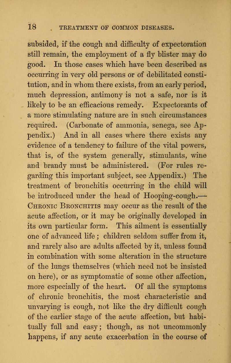 subsided, if the cough and difficulty of expectoration still remain, the employment of a fly blister may do good. In those cases which have been described as occurring in very old persons or of debilitated consti- tution, and in whom there exists, from an early period, much depression, antimony is not a safe, nor is it likely to be an efficacious remedy. Expectorants of a more stimulating nature are in such circumstances required. (Carbonate of ammonia, senega, see Ap- pendix.) And in all cases where there exists any evidence of a tendency to failure of the vital powers, that is, of the system generally, stimulants, wine and brandy must be administered. (For rules re- garding this important subject, see Appendix.) The treatment of bronchitis occurring in the child will be introduced under the head of Hooping-cough.— Chronic Bronchitis may occur as the result of the acute affection, or it may be originally developed in its own particular form. This ailment is essentially one of advanced life ; children seldom suffer from it, and rarely also are adults affected by it, unless found in combination with some alteration in the structure of the lungs themselves (which need not be insisted on here), or as symptomatic of some other affection, more especially of the heart. Of all the symptoms of chronic bronchitis, the most characteristic and unvarying is cough, not like the dry difficult cough of the earlier stage of the acute affection, but habi- tually full and easy; though, as not uncommonly happens, if any acute exacerbation in the course of