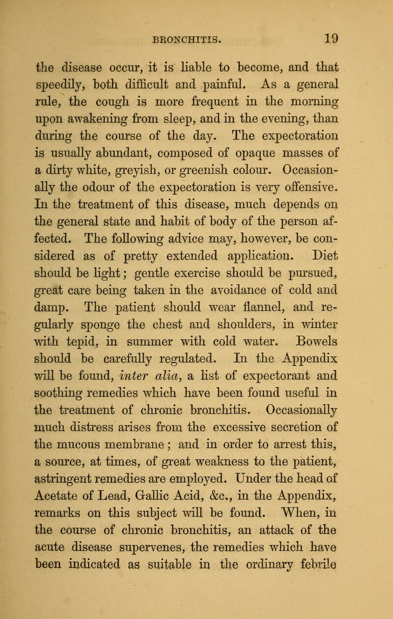 the disease occur, it is liable to become, and that speedily, both difficult and painful. As a general rule, the cough is more frequent in the morning upon awakening from sleep, and in the evening, than during the course of the day. The expectoration is usually abundant, composed of opaque masses of a dirty white, greyish, or greenish colour. Occasion- ally the odour of the expectoration is very offensive. In the treatment of this disease, much depends on the general state and habit of body of the person af- fected. The following advice may, however, be con- sidered as of pretty extended application. Diet should be light; gentle exercise should be pursued, great care being taken in the avoidance of cold and damp. The patient should wear flannel, and re- gularly sponge the chest and shoulders, in winter with tepid, in summer with cold water. Bowels should be carefully regulated. In the Appendix will be found, inter alia, a list of expectorant and soothing remedies which have been found useful in the treatment of chronic bronchitis. Occasionally much distress arises from the excessive secretion of the mucous membrane; and in order to arrest this, a source, at times, of great weakness to the patient, astringent remedies are employed. Under the head of Acetate of Lead, Gallic Acid, &c, in the Appendix, remarks on this subject will be found. When, in the course of chronic bronchitis, an attack of the acute disease supervenes, the remedies which have been indicated as suitable in the ordinary febrile