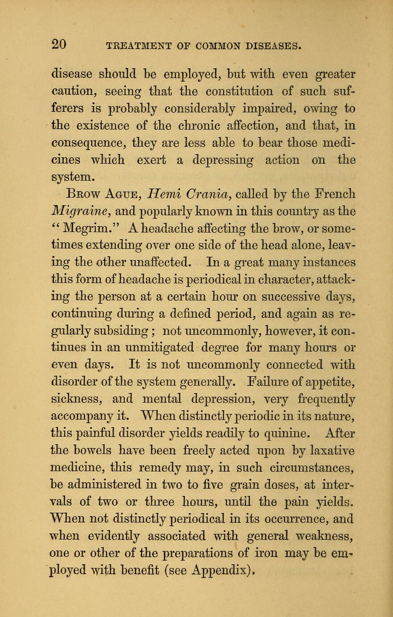 disease should be employed, but with even greater caution, seeing that the constitution of such suf- ferers is probably considerably impaired, owing to the existence of the chronic affection, and that, in consequence, they are less able to bear those medi- cines which exert a depressing action on the system. Brow Ague, Hemi Crania, called by the French Migraine, and popularly known in this country as the  Megrim. A headache affecting the brow, or some- times extending over one side of the head alone, leav- ing the other unaffected. In a great many instances this form of headache is periodical in character, attack- ing the person at a certain hour on successive days, continuing during a defined period, and again as re- gularly subsiding; not uncommonly, however, it con^ tinues in an unmitigated degree for many hours or even days. It is not uncommonly connected with disorder of the system generally. Failure of appetite, sickness, and mental depression, very frequently accompany it. When distinctly periodic in its nature, this painful disorder yields readily to quinine. After the bowels have been freely acted upon by laxative medicine, this remedy may, in such circumstances, be administered in two to five grain doses, at inter ^ vals of two or three hours, until the pain yields. When not distinctly periodical in its occurrence, and when evidently associated with general weakness, one or other of the preparations of iron may be em- ployed with benefit (see Appendix),