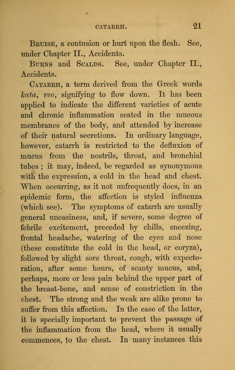 Bruise, a contusion or hurt upon the flesh. See, under Chapter II., Accidents. Burns and Scalds. See, under Chapter II., Accidents. Catarrh, a term derived from the Greek words kata, reo, signifying to flow down. It has been applied to indicate the different varieties of acute and chronic inflammation seated in the mucous membranes of the body, and attended by increase of their natural secretions. In ordinary language, however, catarrh is restricted to the defluxion of mucus from the nostrils, throat, and bronchial tubes ; it may, indeed, be regarded as synonymous with the expression, a cold in the head and chest. When occurring, as it not unfrequently does, in an epidemic form, the affection is styled influenza (which see). The symptoms of catarrh are usually general uneasiness, and, if severe, some degree of febrile excitement, preceded by chills, sneezing, frontal headache, watering of the eyes and nose (these constitute the cold in the head, or coryza), followed by slight sore throat, cough, with expecto- ration, after some hours, Of scanty mucus, and, perhaps, more or less pain behind the upper part of the breast-bone, and sense of constriction in the chest. The strong and the weak are alike prone to suffer from this affection. In the case of the latter, it is specially important to prevent the passage of the inflammation from the head, where it usually commences, to the chest. In many instances this