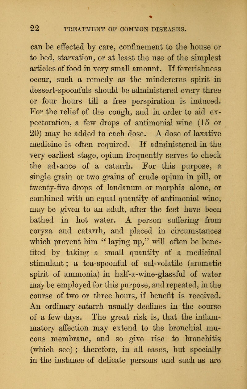 can be effected by care, confinement to tbe house or to bed, starvation, or at least the use of the simplest articles of food in very small amount. If feverishness occur, such a remedy as the mindererus spirit in dessert-spoonfuls should be administered every three or four hours till a free perspiration is induced. For the relief of the cough, and in order to aid ex- pectoration, a few drops of antimonial wine (15 or 20) may be added to each dose. A dose of laxative medicine is often required. If administered in the very earliest stage, opium frequently serves to check the advance of a catarrh. For this purpose, a single grain or two grains of crude opium in pill, or twenty-five drops of laudanum or morphia alone, or combined with an equal quantity of antimonial wine, may be given to an adult, after the feet have been bathed in hot water. A person suffering from coryza and catarrh, and placed in circumstances which prevent him  laying up, will often be bene- fited by taking a small quantity of a medicinal stimulant; a tea-spoonful of sal-volatile (aromatic spirit of ammonia) in half-a-wine-glassful of water may be employed for this purpose, and repeated, in the course of two or three hours, if benefit is received. An ordinary catarrh usually declines in the course of a few days. The great risk is, that the inflam- matory affection may extend to the bronchial mu- cous membrane, and so give rise to bronchitis (which see) ; therefore, in all cases, but specially in the instance of delicate persons and such as are