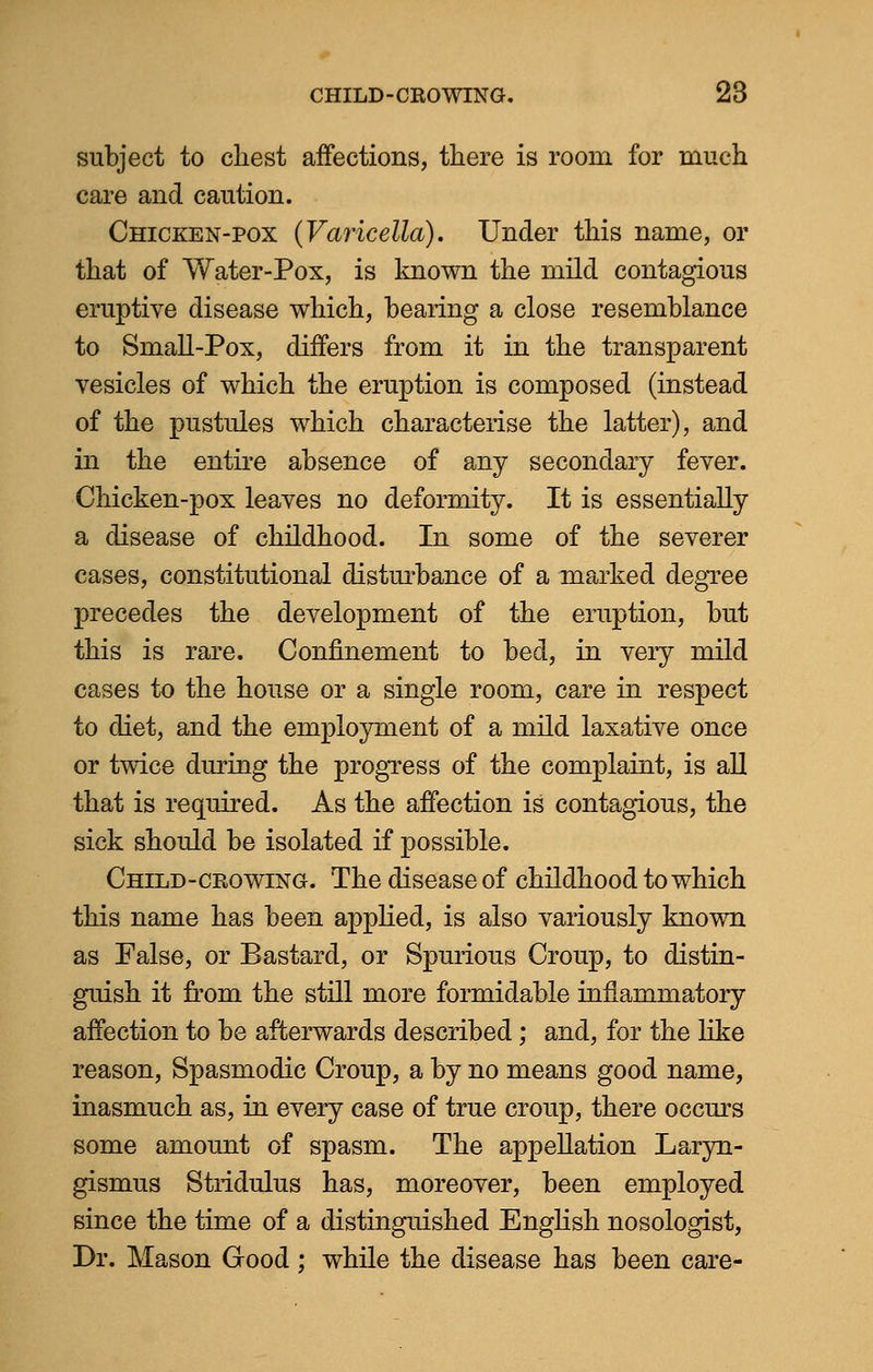 subject to chest affections, there is room for much care and caution. Chicken-pox (Varicella). Under this name, or that of Water-Pox, is known the mild contagious eruptive disease which, hearing a close resemblance to Small-Pox, differs from it in the transparent vesicles of which the eruption is composed (instead of the pustules which characterise the latter), and in the entire absence of any secondary fever. Chicken-pox leaves no deformity. It is essentially a disease of childhood. In some of the severer cases, constitutional disturbance of a marked degree precedes the development of the eruption, but this is rare. Confinement to bed, in very mild cases to the house or a single room, care in respect to diet, and the employment of a mild laxative once or twice during the progress of the complaint, is all that is required. As the affection is contagious, the sick should be isolated if possible. Child-crowing. The disease of childhood to which this name has been applied, is also variously known as False, or Bastard, or Spurious Croup, to distin- guish it from the still more formidable inflammatory affection to be afterwards described; and, for the like reason, Spasmodic Croup, a by no means good name, inasmuch as, in every case of true croup, there occurs some amount of spasm. The appellation Laryn- gismus Stridulus has, moreover, been employed since the time of a distinguished English nosologist, Dr. Mason Good; while the disease has been care-