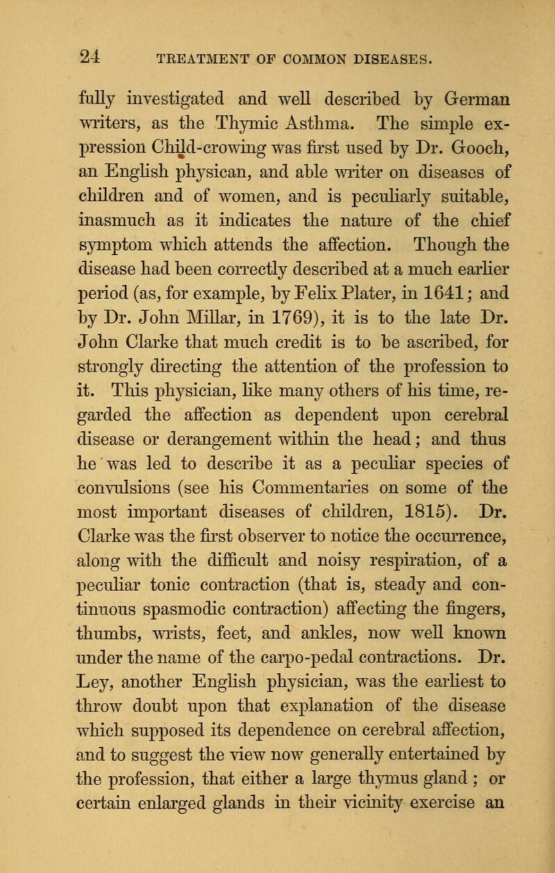 fully investigated and well described by German writers, as the Thymic Asthma. The simple ex- pression Child-crowing was first used by Dr. Gooch, an English physican, and able writer on diseases of children and of women, and is peculiarly suitable, inasmuch as it indicates the nature of the chief symptom which attends the affection. Though the disease had been correctly described at a much earlier period (as, for example, by Felix Plater, in 1641; and by Dr. John Millar, in 1769), it is to the late Dr. John Clarke that much credit is to be ascribed, for strongly directing the attention of the profession to it. This physician, like many others of his time, re- garded the affection as dependent upon cerebral disease or derangement within the head; and thus he was led to describe it as a peculiar species of convulsions (see his Commentaries on some of the most important diseases of children, 1815). Dr. Clarke was the first observer to notice the occurrence, along with the difficult and noisy respiration, of a peculiar tonic contraction (that is, steady and con- tinuous spasmodic contraction) affecting the fingers, thumbs, wrists, feet, and ankles, now well known under the name of the carpo-pedal contractions. Dr. Ley, another English physician, was the earliest to throw doubt upon that explanation of the disease which supposed its dependence on cerebral affection, and to suggest the view now generally entertained by the profession, that either a large thymus gland ; or certain enlarged glands in their vicinity exercise an