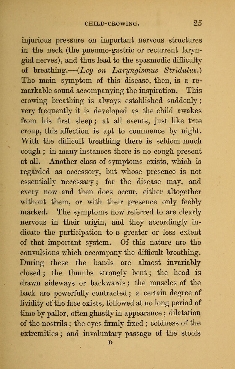 injurious pressure on important nervous structures in the neck (the pneumo-gastric or recurrent laryn- gial nerves), and thus lead to the spasmodic difficulty of breathing.—{Ley on Laryngismus Stridulus.) The main symptom of this disease, then, is a re- markable sound accompanying the inspiration. This crowing breathing is always established suddenly; very frequently it is developed as the child awakes from his first sleep; at all events, just like true croup, this affection is apt to commence by night. With the difficult breathing there is seldom much cough ; in many instances there is no cough present at all. Another class of symptoms exists, which is regarded as accessory, but whose presence is not essentially necessary; for the disease may, and every now and then does occur, either altogether without them, or with their presence only feebly marked. The symptoms now referred to are clearly nervous in their origin, and they accordingly in- dicate the participation to a greater or less extent of that important system. Of this nature are the convulsions which accompany the difficult breathing. During these the hands are almost invariably closed; the thumbs strongly bent; the head is drawn sideways or backwards; the muscles of the back are powerfully contracted; a certain degree of lividity of the face exists, followed at no long period of time by pallor, often ghastly in appearance; dilatation of the nostrils ; the eyes firmly fixed; coldness of the extremities; and involuntary passage of the stools