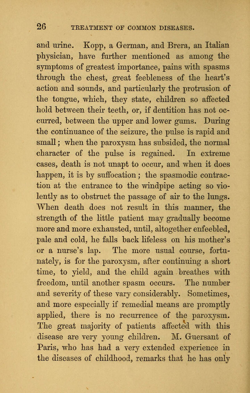 and urine. Kopp, a German, and Brera, an Italian physician, have farther mentioned as among the symptoms of greatest importance, pains with spasms through the chest, great feebleness of the heart's action and sounds, and particularly the protrusion of the tongue, which, they state, children so affected hold between their teeth, or, if dentition has not oc- curred, between the upper and lower gums. During the continuance of the seizure, the pulse is rapid and small; when the paroxysm has subsided, the normal character of the pulse is regained. In extreme cases, death is not unapt to occur, and when it does happen, it is by suffocation; the spasmodic contrac- tion at the entrance to the windpipe acting so vio- lently as to obstruct the passage of air to the lungs. When death does not result in this manner, the strength of the little patient may gradually become more and more exhausted, until, altogether enfeebled, pale and cold, he falls back lifeless on his mother's or a nurse's lap. The more usual course, fortu- nately, is for the paroxysm, after continuing a short time, to yield, and the child again breathes with freedom, until another spasm occurs. The number and severity of these vary considerably. Sometimes, and more especially if remedial means are promptly applied, there is no recurrence of the paroxysm. The great majority of patients affected with this disease are very young children. M. Guersant of Paris, who has had a very extended experience in the diseases of childhood, re-marks that he has only