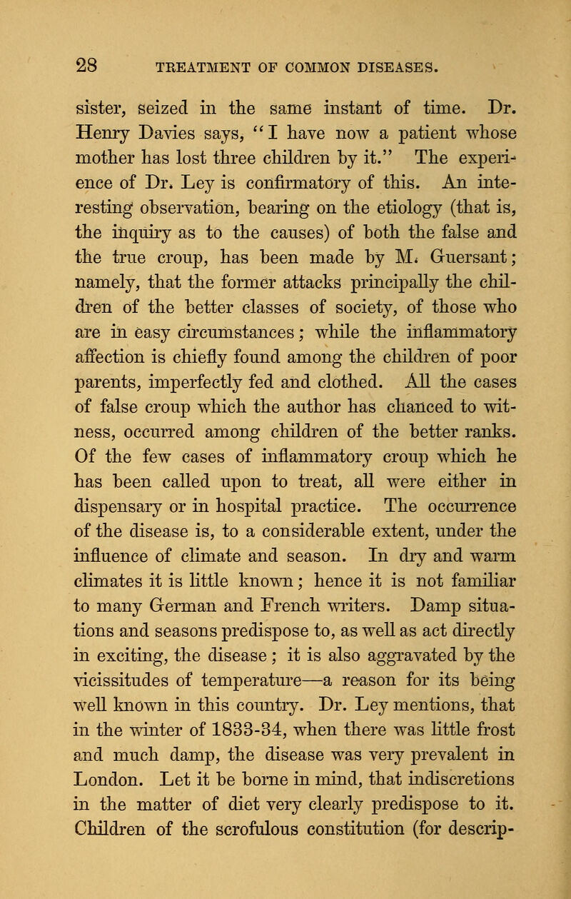 sister, seized in the same instant of time. Dr. Henry Davies says, I have now a patient whose mother has lost three children by it. The experi- ence of Dr* Ley is confirmatory of this. An inte- resting observation, bearing on the etiology (that is, the inquiry as to the causes) of both the false and the true croup, has been made by M* Guersant; namely, that the former attacks principally the chil- dren of the better classes of society, of those who are in easy circumstances; while the inflammatory affection is chiefly found among the children of poor parents, imperfectly fed and clothed. All the cases of false croup which the author has chanced to wit- ness, occurred among children of the better ranks. Of the few cases of inflammatory croup which he has been called upon to treat, all were either in dispensary or in hospital practice. The occurrence of the disease is, to a considerable extent, under the influence of climate and season. In dry and warm climates it is little known; hence it is not familiar to many German and French writers. Damp situa- tions and seasons predispose to, as well as act directly in exciting, the disease; it is also aggravated by the vicissitudes of temperature—a reason for its being well known in this country. Dr. Ley mentions, that in the winter of 1833-34, when there was little frost and much damp, the disease was very prevalent in London. Let it be borne in mind, that indiscretions in the matter of diet very clearly predispose to it. Children of the scrofulous constitution (for descrip-