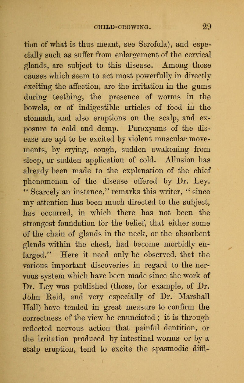 tion of what is thus meant, see Scrofula), and espe- cially such as suffer from enlargement of the cervical glands, are subject to this disease. Among those causes which seem to act most powerfully in directly exciting the affection, are the irritation in the gums during teething, the presence of worms in the bowels, or of indigestible articles of food in the stomach, and also eruptions on the scalp, and ex- posure to cold and damp. Paroxysms of the dis- ease are apt to be excited by violent muscular move- ments, by crying, cough, sudden awakening from sleep, or sudden application of cold. Allusion has already been made to the explanation of the chief phenomenon of the disease offered by Dr. Ley.  Scarcely an instance, remarks this writer,  since my attention has been much directed to the subject, has occurred, in which there has not been the strongest foundation for the belief, that either some of the chain of glands in the neck, or the absorbent glands within the chest, had become morbidly en- larged. Here it need only be observed, that the various important discoveries in regard to the ner- vous system which have been made since the work of Dr. Ley was published (those, for example, of Dr. John Reid, and very especially of Dr. Marshall Hall) have tended in great measure to confirm the correctness of the view he enunciated ; it is through reflected nervous action that painful dentition, or the irritation produced by intestinal worms or by a scalp eruption, tend to excite the spasmodic dim-