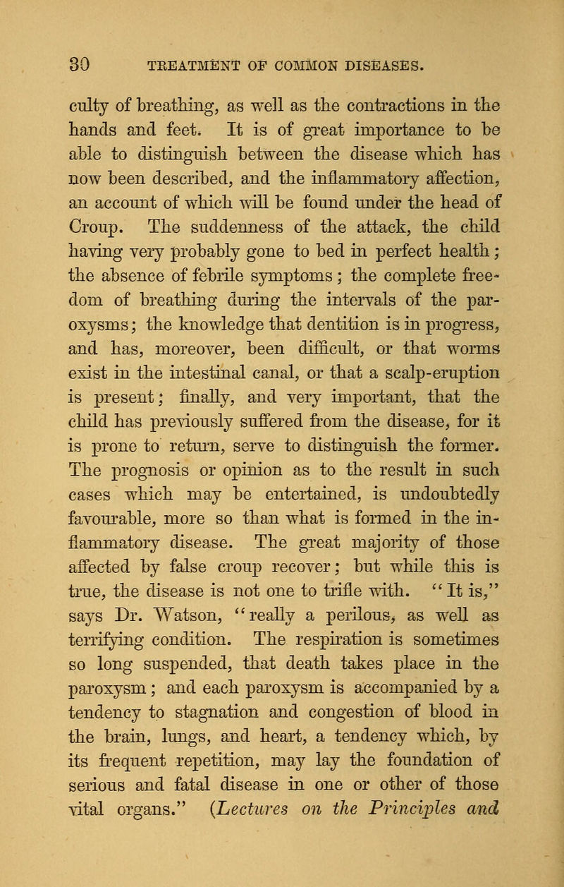 culty of breathing, as well as the contractions in the hands and feet. It is of great importance to be able to distinguish between the disease which has now been described, and the inflammatory affection, an account of which will be found under the head of Croup. The suddenness of the attack, the child having very probably gone to bed in perfect health; the absence of febrile symptoms; the complete free- dom of breathing during the intervals of the par- oxysms ; the knowledge that dentition is in progress, and has, moreover, been difficult, or that worms exist in the intestinal canal, or that a scalp-eruption is present; finally, and very important, that the child has previously suffered from the disease, for it is prone to return, serve to distinguish the former. The prognosis or opinion as to the result in such cases which may be entertained, is undoubtedly favourable, more so than what is formed in the in- flammatory disease. The great majority of those affected by false croup recover; but while this is true, the disease is not one to trifle with. It is, says Dr. Watson, really a perilous, as well as terrifying condition. The respiration is sometimes so long suspended, that death takes place in the paroxysm; and each paroxysm is accompanied by a tendency to stagnation and congestion of blood in the brain, lungs, and heart, a tendency which, by its frequent repetition, may lay the foundation of serious and fatal disease in one or other of those vital organs. (Lectures on the Principles and