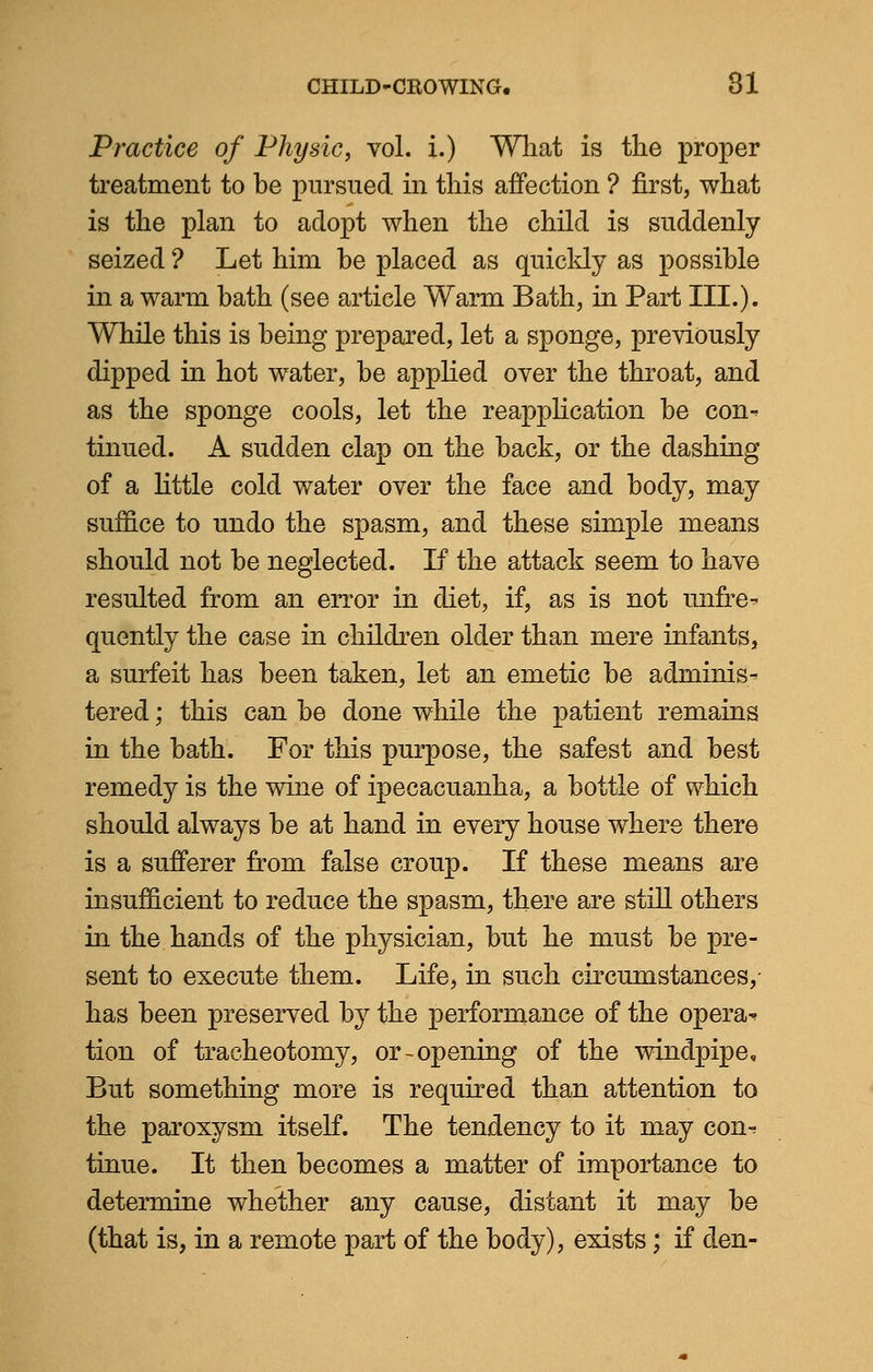 Practice of Physic, vol. i.) What is the proper treatment to be pursued in this affection ? first, what is the plan to adopt when the child is suddenly seized ? Let him be placed as quickly as possible in a warm bath (see article Warm Bath, in Part III.). While this is being prepared, let a sponge, previously dipped in hot water, be applied over the throat, and as the sponge cools, let the reapplication be con- tinued. A sudden clap on the back, or the dashing of a little cold water over the face and body, may suffice to undo the spasm, and these simple means should not be neglected. If the attack seem to have resulted from an error in diet, if, as is not unfre- quently the case in children older than mere infants, a surfeit has been taken, let an emetic be adminis- tered ; this can be done while the patient remains in the bath. For this purpose, the safest and best remedy is the wine of ipecacuanha, a bottle of which should always be at hand in every house where there is a sufferer from false croup. If these means are insufficient to reduce the spasm, there are still others in the hands of the physician, but he must be pre- sent to execute them. Life, in such circumstances, has been preserved by the performance of the opera^ tion of tracheotomy, or-opening of the windpipe. But something more is required than attention to the paroxysm itself. The tendency to it may con- tinue. It then becomes a matter of importance to determine whether any cause, distant it may be (that is, in a remote part of the body), exists; if den-