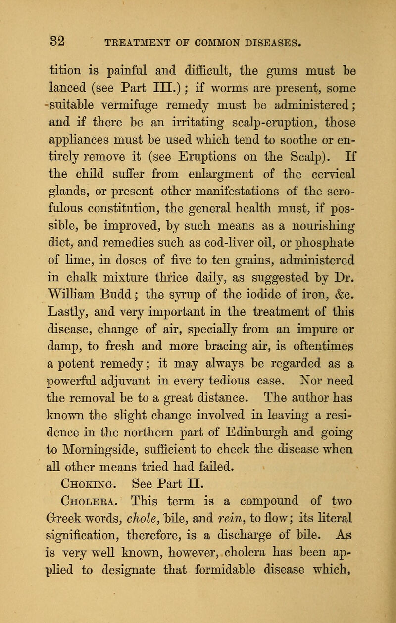tition is painful and difficult, the gums must be lanced (see Part III.); if worms are present, some -suitable vermifuge remedy must be administered; and if tbere be an irritating scalp-eruption, those appliances must be used which tend to soothe or en- tirely remove it (see Eruptions on the Scalp). If the child suffer from enlargment of the cervical glands, or present other manifestations of the scro- fulous constitution, the general health must, if pos- sible, be improved, by such means as a nourishing diet, and remedies such as cod-liver oil, or phosphate of lime, in doses of five to ten grains, administered in chalk mixture thrice daily, as suggested by Dr. William Budd; the syrup of the iodide of iron, &c. Lastly, and very important in the treatment of this disease, change of air, specially from an impure or damp, to fresh and more bracing air, is oftentimes a potent remedy; it may always be regarded as a powerful adjuvant in every tedious case. Nor need the removal be to a great distance. The author has known the slight change involved in leaving a resi- dence in the northern part of Edinburgh and going to Morningside, sufficient to check the disease when all other means tried had failed. Choking. See Part II. Cholera. This term is a compound of two Greek words, chole, bile, and rein, to flow; its literal signification, therefore, is a discharge of bile. As is very well known, however, cholera has been ap- plied to designate that formidable disease which,
