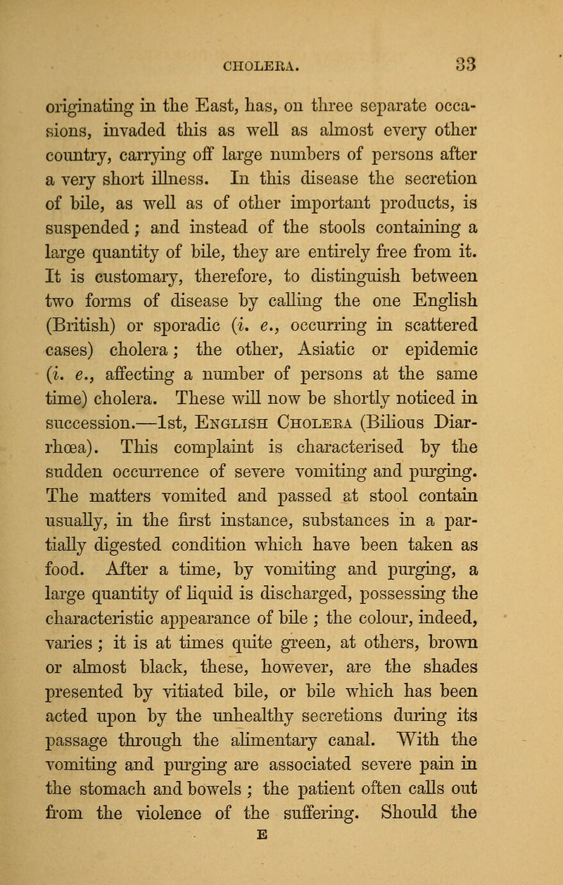 originating in the East, has, on three separate occa- sions, invaded this as well as almost every other country, carrying off large numbers of persons after a very short illness. In this disease the secretion of bile, as well as of other important products, is suspended ; and instead of the stools containing a large quantity of bile, they are entirely free from it. It is customary, therefore, to distinguish between two forms of disease by calling the one English (British) or sporadic (i, e», occurring in scattered cases) cholera; the other, Asiatic or epidemic (i. e., affecting a number of persons at the same time) cholera. These will now be shortly noticed in succession.—1st, English Cholera (Bilious Diar- rhoea). This complaint is characterised by the sudden occurrence of severe vomiting and pinging. The matters vomited and passed at stool contain usually, in the first instance, substances in a par- tially digested condition which have been taken as food. After a time, by vomiting and purging, a large quantity of liquid is discharged, possessing the characteristic appearance of bile ; the colour, indeed, varies; it is at times quite green, at others, brown or almost black, these, however, are the shades presented by vitiated bile, or bile which has been acted upon by the unhealthy secretions during its passage through the alimentary canal. With the vomiting and purging are associated severe pain in the stomach and bowels ; the patient often calls out from the violence of the suffering. Should the E