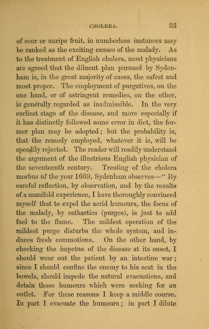 of sour or unripe fruit, in numberless instances may be ranked as the exciting causes of the malady. As to the treatment of English cholera, most physicians are agreed that the diluent plan pursued by Syden- ham is, in the great majority of cases, the safest and most proper. The employment of purgatives, on the one hand, or of astringent remedies, on the other, is generally regarded as inadmissible. In the very earliest stage of the disease, and mOre especially if it has distinctly followed some error in diet, the for- mer plan may be adopted; but the probability is, that the remedy employed, whatever it is, will be speedily rejected. The reader will readily understand the argument of the illustrious English physician of the seventeenth century. Treating of the cholera morbus of the year 1669, Sydenham observes-— By careful reflection, by observation, and by the results of a manifold experience, I have thoroughly convinced myself that to expel the acrid humours, the focus of the malady, by cathartics (purges), is just to add fuel to the flame. The mildest operation of the mildest purge disturbs the whole system, and in*- duces fresh commotions. On the other hand, by checking the impetus of the disease at its onset, I should wear out the patient by an intestine war; since I should confine the enemy to his seat in the bowels, should impede the natural evacuations, and detain those humours which were seeking for an outlet. For these reasons I keep a middle course. In part I evacuate the humours; in part I dilute