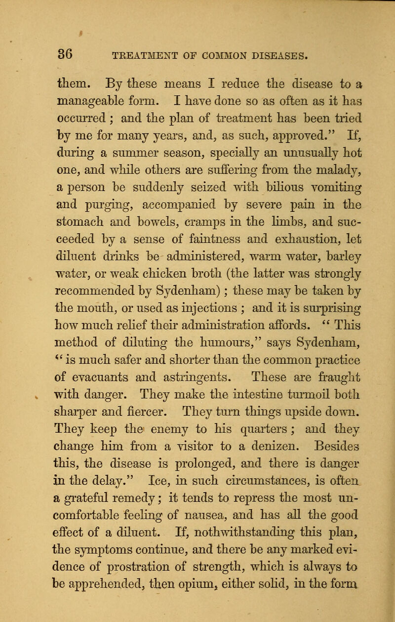 them. By these means I reduce the disease to a manageable form. I have done so as often as it has occurred ; and the plan of treatment has been tried by me for many years, and, as such, approved. If, during a summer season, specially an unusually hot one, and while others are suffering from the malady, a person be suddenly seized with bilious vomiting and purging, accompanied by severe pain in the stomach and bowels, cramps in the limbs, and suc- ceeded by a sense of faintness and exhaustion, let diluent drinks be administered, warm water, barley water, or weak chicken broth (the latter was strongly recommended by Sydenham); these may be taken by the mouth, or used as injections ; and it is surprising how much relief their administration affords.  This method of diluting the humours, says Sydenham, *' is much safer and shorter than the common practice of evacuants and astringents. These are fraught with danger. They make the intestine turmoil both sharper and fiercer. They turn things upside down. They keep the enemy to his quarters; and they change him from a visitor to a denizen. Besides this, the disease is prolonged, and there is danger in the delay. Ice, in such circumstances, is often a grateful remedy; it tends to repress the most un- comfortable feeling of nausea, and has all the good effect of a diluent. If, notwithstanding this plan, the symptoms continue, and there be any marked evi- dence of prostration of strength, which is always to be apprehended, then opiums either solid, in the form