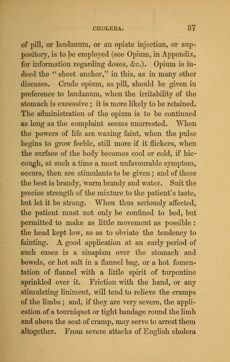 of pill, or laudanum, or an opiate injection, or sup- pository, is to be employed (see Opium, in Appendix, for information regarding doses, &c). Opium is in- deed the  sheet anchor, in this, as in many other diseases. Crude opium, as pill, should be given in preference to laudanum, when the irritability of the stomach is excessive ; it is more likely to be retained. The administration of the opium is to be continued as long as the complaint seems unarrested. When the powers of life are waxing faint, when the pulse begins to grow feeble, still more if it flickers, when the surface of the body becomes cool or cold, if hic- cough, at such a time a most unfavourable symptom, occurs, then are stimulants to be given; and of these the best is brandy, warm brandy and water. Suit the precise strength of the mixture to the patient's taste, but let it be strong. When thus seriously affected, the patient must not only be confined to bed, but permitted to make as little movement as possible : the head kept low, so as to obviate the tendency to fainting. A good application at an early period of such cases is a sinapism over the stomach and bowels, or hot salt in a flannel bag, or a hot fomen- tation of flannel with a little spirit of turpentine sprinkled over it. Friction with the hand, or any stimulating liniment, will tend to relieve the cramps of the limbs; and, if they are very severe, the appli- cation of a tourniquet or tight bandage round the limb and above the seat of cramp, may serve to arrest them altogether. From severe attacks of English cholera