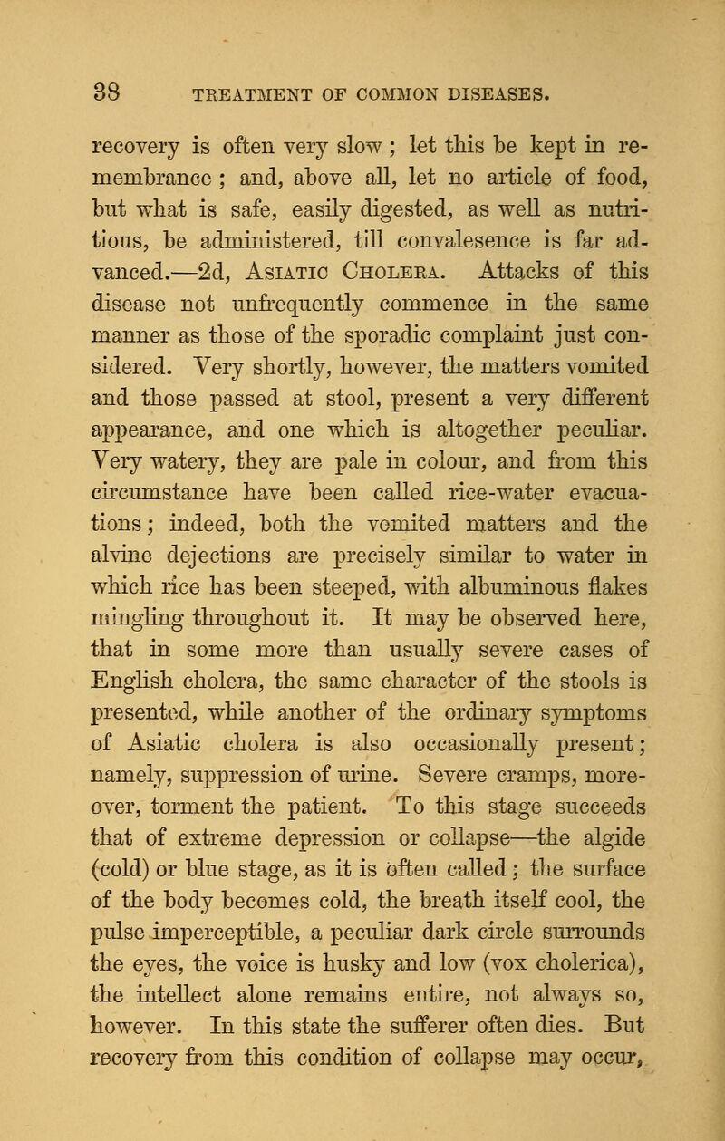 recovery is often very slow ; let this be kept in re- membrance ; and, above all, let no article of food, but what is safe, easily digested, as well as nutri- tious, be administered, till convalesence is far ad- vanced.—2d, Asiatic Cholera. Attacks of this disease not unfrequently commence in the same manner as those of the sporadic complaint just con- sidered. Very shortly, however, the matters vomited and those passed at stool, present a very different appearance, and one which is altogether peculiar. Very watery, they are pale in colour, and from this circumstance have been called rice-water evacua- tions ; indeed, both the vomited matters and the alvine dejections are precisely similar to water in which rice has been steeped, with albuminous flakes mingling throughout it. It may be observed here, that in some more than usually severe cases of English cholera, the same character of the stools is presented, while another of the ordinary symptoms of Asiatic cholera is also occasionally present; namely, suppression of mine. Severe cramps, more- over, torment the patient. To this stage succeeds that of extreme depression or collapse—the algide (cold) or blue stage, as it is often called; the surface of the body becomes cold, the breath itself cool, the pulse imperceptible, a peculiar dark circle surrounds the eyes, the voice is husky and low (vox cholerica), the intellect alone remains entire, not always so, however. In this state the sufferer often dies. But recovery from this condition of collapse may occur,