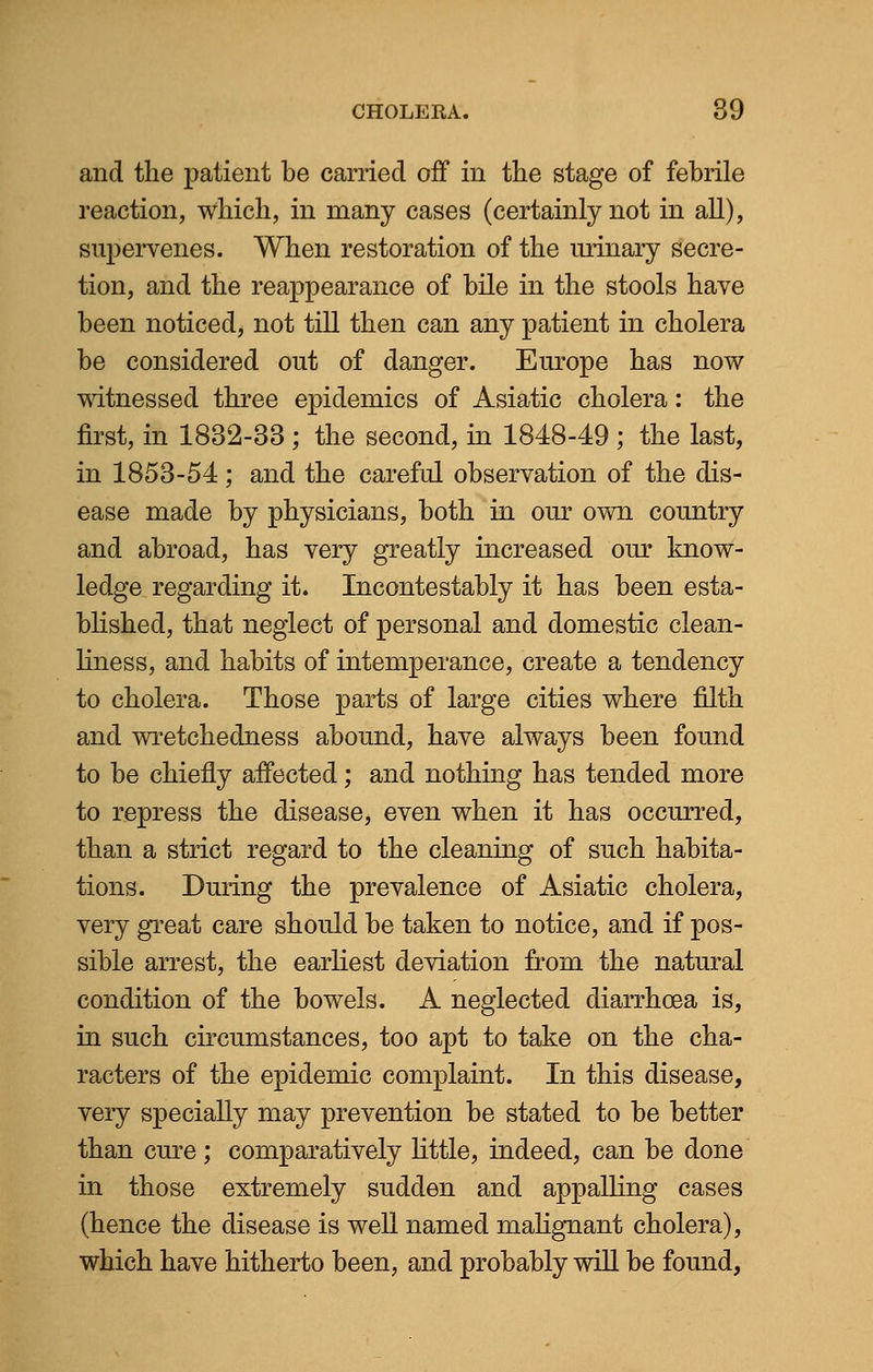 and the patient be carried off in the stage of febrile reaction, which, in many cases (certainly not in all), supervenes. When restoration of the urinary secre- tion, and the reappearance of bile in the stools have been noticed, not till then can any patient in cholera be considered out of danger. Europe has now witnessed three epidemics of Asiatic cholera: the first, in 1832-33 ; the second, in 1848-49 ; the last, in 1853-54; and the careful observation of the dis- ease made by physicians, both in our own country and abroad, has very greatly increased our know- ledge regarding it. Incontestably it has been esta- blished, that neglect of personal and domestic clean- liness, and habits of intemperance, create a tendency to cholera. Those parts of large cities where filth and wretchedness abound, have always been found to be chiefly affected; and nothing has tended more to repress the disease, even when it has occurred, than a strict regard to the cleaning of such habita- tions. During the prevalence of Asiatic cholera, very great care should be taken to notice, and if pos- sible arrest, the earliest deviation from the natural condition of the bowels. A neglected diarrhoea is, in such circumstances, too apt to take on the cha- racters of the epidemic complaint. In this disease, very specially may prevention be stated to be better than cure; comparatively little, indeed, can be done in those extremely sudden and appalling cases (hence the disease is well named malignant cholera), which have hitherto been, and probably will be found,