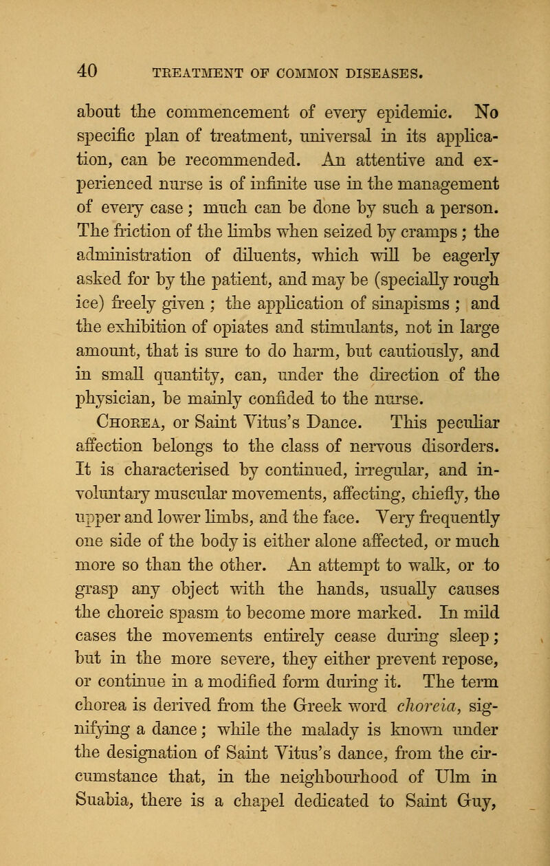 about the commencement of every epidemic. No specific plan of treatment, universal in its applica- tion, can be recommended. An attentive and ex- perienced nurse is of infinite use in the management of every case; much can be done by such a person. The friction of the limbs when seized by cramps; the administration of diluents, which will be eagerly asked for by the patient, and may be (specially rough ice) freely given ; the application of sinapisms ; and the exhibition of opiates and stimulants, not in large amount, that is sure to do harm, but cautiously, and in small quantity, can, under the direction of the physician, be mainly confided to the nurse. Chorea, or Saint Vitus's Dance. This peculiar affection belongs to the class of nervous disorders. It is characterised by continued, irregular, and in- voluntary muscular movements, affecting, chiefly, the upper and lower linibs, and the face. Yery frequently one side of the body is either alone affected, or much more so than the other. An attempt to walk, or to grasp any object with the hands, usually causes the choreic spasm to become more marked. In mild cases the movements entirely cease during sleep; but in the more severe, they either prevent repose, or continue in a modified form during it. The term chorea is derived from the Greek word choreia, sig- nifying a dance; while the malady is known under the designation of Saint Vitus's dance, from the cir- cumstance that, in the neighbourhood of Ulm in Suabia, there is a chapel dedicated to Saint Guy,